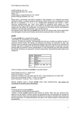 Profª Valéria Ap. Perez Faria


printf("nnString: %s", str);
printf("nSegunda letra: %c", str[1]);
str[1] = 'U';
printf("nAgora a segunda letra eh: %c", str[1]);
printf("nnString resultante: %s", str);
}
Nesta string, o terminador nulo está na posição 4. Das posições 0 a 4, sabemos que temos
caracteres válidos, e portanto podemos escrevê-los. Note a forma como inicializamos a string
str com os caracteres 'J' 'o' 'a' 'o' e '0' simplesmente declarando char str[10] = "Joao".
Veremos, posteriormente que "Joao" (uma cadeia de caracteres entre aspas) é o que
chamamos de string constante, isto é, uma cadeia de caracteres que está pré-carregada com
valores que não podem ser modificados. Já a string str é uma string variável, pois podemos
modificar o que nela está armazenado, como de fato fizemos.
No programa acima, %s indica que printf() deve colocar uma string na tela. Vamos agora fazer
uma abordagem inicial às duas funções que já temos usado para fazer a entrada e saída.


printf
A função printf() tem a seguinte forma geral:
 printf (string_de_controle,lista_de_argumentos);
 Teremos, na string de controle, uma descrição de tudo que a função vai colocar na tela. A
string de controle mostra não apenas os caracteres que devem ser colocados na tela, mas
também quais as variáveis e suas respectivas posições. Isto é feito usando-se os caracteres de
controle, que usam a notação %. Na string de controle indicamos quais, de qual tipo e em que
posição estão as variáveis a serem apresentadas. É muito importante que, para cada caractere
de controle, tenhamos um argumento na lista de argumentos. Apresentamos agora alguns dos
códigos %:


                                Código   Significado
                                %d       Inteiro
                                %f       Float
                                %c       Caractere
                                %s       String
                                         Coloca na tela um %
                                %%


Vamos ver alguns exemplos de printf() e o que eles exibem:

printf ("Teste %% %%") -> "Teste % %"
printf ("%f",40.345) -> "40.345"
printf ("Um caractere %c e um inteiro %d",'D',120) -> "Um caractere D e um inteiro 120"
printf ("%s e um exemplo","Este") -> "Este e um exemplo"
printf ("%s%d%%","Juros de ",10) -> "Juros de 10%"

Maiores detalhes sobre a função printf() serão vistos posteriormente, mas podem ser
consultados de antemão pelos interessados.

scanf
O formato geral da função scanf() é:
 scanf (string-de-controle,lista-de-argumentos);
 Usando a função scanf() podemos pedir dados ao usuário. Mais uma vez, devemos ficar
atentos a fim de colocar o mesmo número de argumentos que o de caracteres de controle na
string de controle. Outra coisa importante é lembrarmos de colocar o & antes das variáveis da
lista de argumentos. É impossível justificar isto agora, mas veremos depois a razão para este
procedimento.




                                                                                            8
 