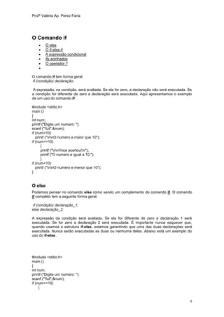 Profª Valéria Ap. Perez Faria




O Comando if
       O else
       O if-else-if
       A expressão condicional
       ifs aninhados
       O operador ?
    

O comando if tem forma geral:
if (condição) declaração;

A expressão, na condição, será avaliada. Se ela for zero, a declaração não será executada. Se
a condição for diferente de zero a declaração será executada. Aqui apresentamos o exemplo
de um uso do comando if:

#include <stdio.h>
main ()
{
int num;
printf ("Digite um numero: ");
scanf ("%d",&num);
if (num>10)
   printf ("nnO numero e maior que 10");
if (num==10)
      {
       printf ("nnVoce acertou!n");
       printf ("O numero e igual a 10.");
      }
if (num<10)
   printf ("nnO numero e menor que 10");
}


O else
Podemos pensar no comando else como sendo um complemento do comando if. O comando
if completo tem a seguinte forma geral:

if (condição) declaração_1;
else declaração_2;

A expressão da condição será avaliada. Se ela for diferente de zero a declaração 1 será
executada. Se for zero a declaração 2 será executada. É importante nunca esquecer que,
quando usamos a estrutura if-else, estamos garantindo que uma das duas declarações será
executada. Nunca serão executadas as duas ou nenhuma delas. Abaixo está um exemplo do
uso do if-else .




#include <stdio.h>
main ()
{
int num;
printf ("Digite um numero: ");
scanf ("%d",&num);
if (num==10)
     {


                                                                                            9
 