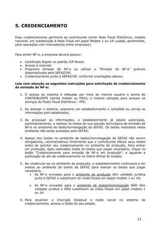 5. CREDENCIAMENTO

Esse credenciamento permitirá ao contribuinte emitir Nota Fiscal Eletrônica, modelo
nacional, em substituição à Nota Fiscal em papel Modelo 1 ou 1A (usada, geralmente,
para operações com mercadorias entre empresas).


Para emitir NF-e, a empresa deverá possuir:

      Certificado Digital no padrão ICP-Brasil;
      Acesso à internet;
      Programa emissor de NF-e ou utilizar o "Emissor de NF-e"              gratuito
       disponibilizado pela SEFAZ/SP;
      Credenciamento junto à SEFAZ/SP, conforme orientações abaixo;

Leia com atenção as seguintes instruções para solicitação de credenciamento
de emissão de NF-e:

   1. O acesso ao sistema é efetuado por meio do mesmo usuário e senha do
      CONTRIBUINTE (senha máster ou filho), o mesmo utilizado para acessar os
      serviços do Posto Fiscal Eletrônico - PFE;

   2. Ao acessar o sistema, selecione um estabelecimento e complete ou corrija as
      informações pré-cadastradas;

   3. Ao processar as informações, o estabelecimento já estará autorizado,
      automaticamente, a realizar os testes de sua solução tecnológica de emissão de
      NF-e no ambiente de teste/homologação da SEFAZ. Os testes realizados neste
      ambiente não serão avaliados pela SEFAZ;

   4. Apesar dos testes no ambiente de testes/homologação da SEFAZ não serem
      obrigatórios, recomendamos fortemente que o contribuinte efetue seus testes
      antes de solicitar seu credenciamento no ambiente de produção. Para entrar
      em produção, após realizados todos os testes que julgar necessário, clique no
      botão "Credenciamento para emissão de NF-e em produção", e aguarde a
      publicação do ato de credenciamento no Diário Oficial do Estado;

   5. Ao credenciar-se no ambiente de produção, o estabelecimento continuará a ter
      acesso ao ambiente de testes da SEFAZ para realizar os testes que julgar
      necessário.
          As NF-e enviadas para o ambiente de produção têm validade jurídica
            junto à SEFAZ e substituem as notas fiscais em papel modelo 1 ou 1A;

            As NF-e enviadas para o ambiente de testes/homologação NÃO têm
             validade jurídica e NÃO substituem as notas fiscais em papel modelo 1
             ou 1A.

   6. Para atualizar a Inscrição Estadual e razão          social   no   sistema    de
      credenciamento, acesse a Sefaz do seu estado.




                                                                               11
 