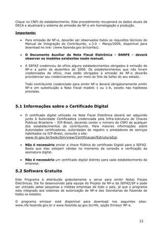 Clique no CNPJ do estabelecimento. Este procedimento recuperará os dados atuais da
DECA e atualizará o sistema de emissão de NF-e em homologação e produção.

Importante:

      Para emissão de NF-e, deverão ser observados todos os requisitos técnicos do
       Manual de Integração do Contribuinte, v.3.0 – Março/2009, disponível para
       download no link: (www.fazenda.gov.br/confaz).

      O Documento Auxiliar da Nota Fiscal Eletrônica - DANFE - deverá
       observar os modelos existentes neste manual.

      A SEFAZ credenciou de ofício alguns estabelecimentos obrigados à emissão de
       NF-e a partir de dezembro de 2008. Os estabelecimentos que não foram
       credenciados de ofício, mas estão obrigados à emissão de NF-e deverão
       providenciar seu credenciamento, por meio do Site da Sefaz do seu estado.

      Todo contribuinte credenciado para emitir NF-e deverá obrigatoriamente emitir
       NF-e em substituição a Nota Fiscal modelo 1 ou 1-A, exceto nas hipóteses
       previstas. no § 3° do artigo 21, a partir da ocorrência de uma das seguintes
       datas:


5.1 Informações sobre o Certificado Digital

      O certificado digital utilizado na Nota Fiscal Eletrônica deverá ser adquirido
       junto à Autoridade Certificadora credenciada pela Infra-estrutura de Chaves
       Públicas Brasileira – ICP-Brasil, devendo conter o número do CNPJ de qualquer
       dos estabelecimentos do contribuinte. Para maiores informações sobre
       Autoridades certificadoras, autoridades de registro e prestadores de serviços
       habilitados na ICP-Brasil, consulte o site:
       www.iti.gov.br/twiki/bin/view/Certificacao/EstruturaIcp.

      Não é necessário enviar a chave Pública do certificado Digital para a SEFAZ.
       Basta que elas estejam válidas no momento da conexão e verificação da
       assinatura digital.

      Não é necessário um certificado digital distinto para cada estabelecimento da
       empresa.

5.2 Software Gratuito

Este Programa é distribuído gratuitamente e serve para emitir Notas Fiscais
Eletrônicas. Ele foi desenvolvido pela equipe do Projeto da NF-e da SEFAZ/SP e pode
ser utilizado pelas pequenas e médias empresas de todo o país, já que o programa
esta integrado aos sistemas de autorização de NF-e das Secretarias de Fazenda de
todos os estados.

O programa emissor está disponível para download nos seguintes                 sites:
www.nfe.fazenda.gov.br e www.fazenda.sp.gov.br/nfe, opção Emissor NF-e.




                                                                               12
 