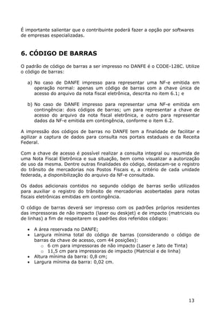 É importante salientar que o contribuinte poderá fazer a opção por softwares
de empresas especializadas.



6. CÓDIGO DE BARRAS

O padrão de código de barras a ser impresso no DANFE é o CODE-128C. Utilize
o código de barras:

  a) No caso de DANFE impresso para representar uma NF-e emitida em
     operação normal: apenas um código de barras com a chave única de
     acesso do arquivo da nota fiscal eletrônica, descrita no item 6.1; e

  b) No caso de DANFE impresso para representar uma NF-e emitida em
     contingência: dois códigos de barras; um para representar a chave de
     acesso do arquivo da nota fiscal eletrônica, e outro para representar
     dados da NF-e emitida em contingência, conforme o item 6.2.

A impressão dos códigos de barras no DANFE tem a finalidade de facilitar e
agilizar a captura de dados para consulta nos portais estaduais e da Receita
Federal.

Com a chave de acesso é possível realizar a consulta integral ou resumida de
uma Nota Fiscal Eletrônica e sua situação, bem como visualizar a autorização
de uso da mesma. Dentre outras finalidades do código, destacam-se o registro
do trânsito de mercadorias nos Postos Fiscais e, a critério de cada unidade
federada, a disponibilização do arquivo da NF-e consultada.

Os dados adicionais contidos no segundo código de barras serão utilizados
para auxiliar o registro do trânsito de mercadorias acobertadas para notas
fiscais eletrônicas emitidas em contingência.

O código de barras deverá ser impresso com os padrões próprios residentes
das impressoras de não impacto (laser ou deskjet) e de impacto (matriciais ou
de linhas) a fim de respeitarem os padrões dos referidos códigos:

     A área reservada no DANFE;
     Largura mínima total do código de barras (considerando o código de
      barras da chave de acesso, com 44 posições):
         o 6 cm para impressoras de não impacto (Laser e Jato de Tinta)
         o 11,5 cm para impressoras de impacto (Matricial e de linha)
     Altura mínima da barra: 0,8 cm;
     Largura mínima da barra: 0,02 cm.




                                                                         13
 