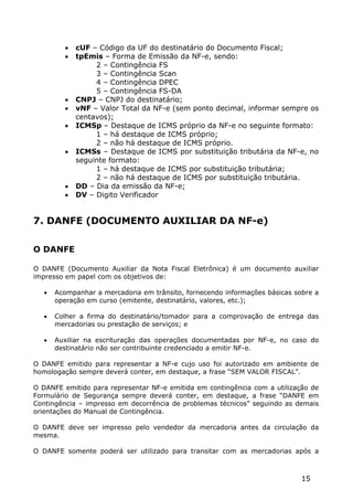    cUF – Código da UF do destinatário do Documento Fiscal;
            tpEmis – Forma de Emissão da NF-e, sendo:
                  2 – Contingência FS
                  3 – Contingência Scan
                  4 – Contingência DPEC
                  5 – Contingência FS-DA
            CNPJ – CNPJ do destinatário;
            vNF – Valor Total da NF-e (sem ponto decimal, informar sempre os
             centavos);
            ICMSp – Destaque de ICMS próprio da NF-e no seguinte formato:
                  1 – há destaque de ICMS próprio;
                  2 – não há destaque de ICMS próprio.
            ICMSs – Destaque de ICMS por substituição tributária da NF-e, no
             seguinte formato:
                  1 – há destaque de ICMS por substituição tributária;
                  2 – não há destaque de ICMS por substituição tributária.
            DD – Dia da emissão da NF-e;
            DV – Digito Verificador


7. DANFE (DOCUMENTO AUXILIAR DA NF-e)

O DANFE

O DANFE (Documento Auxiliar da Nota Fiscal Eletrônica) é um documento auxiliar
impresso em papel com os objetivos de:

      Acompanhar a mercadoria em trânsito, fornecendo informações básicas sobre a
       operação em curso (emitente, destinatário, valores, etc.);

      Colher a firma do destinatário/tomador para a comprovação de entrega das
       mercadorias ou prestação de serviços; e

      Auxiliar na escrituração das operações documentadas por NF-e, no caso do
       destinatário não ser contribuinte credenciado a emitir NF-e.

O DANFE emitido para representar a NF-e cujo uso foi autorizado em ambiente de
homologação sempre deverá conter, em destaque, a frase “SEM VALOR FISCAL”.

O DANFE emitido para representar NF-e emitida em contingência com a utilização de
Formulário de Segurança sempre deverá conter, em destaque, a frase “DANFE em
Contingência – impresso em decorrência de problemas técnicos” seguindo as demais
orientações do Manual de Contingência.

O DANFE deve ser impresso pelo vendedor da mercadoria antes da circulação da
mesma.

O DANFE somente poderá ser utilizado para transitar com as mercadorias após a



                                                                             15
 