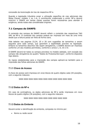 concessão da Autorização de Uso da respectiva NF-e.

Quando a legislação tributária exigir a utilização específica de vias adicionais das
Notas Fiscais, modelo 1 ou 1-A, o contribuinte credenciado a emitir NF-e deverá
imprimir o DANFE em tantas cópias quantas forem necessárias para atender à
exigência, sendo todas elas consideradas originais.


7.1 Campos do DANFE:

O conteúdo dos campos do DANFE deverá refletir o conteúdo das respectivas TAG
XML da NF-e. O conteúdo dos campos poderá ser impresso em mais de uma linha
desde que a leitura possa ser feita de forma clara.

Vide tabelas nas paginas 23,24, 25 e 26 com sugestões de tamanhos a serem
seguidos para cada campo, que garantem a legibilidade prevista na legislação.
Embora os tamanhos descritos não sejam obrigatórios, o DANFE deverá ser impresso
conforme um dos modelos permitidos, conforme o anexo I, II, III e IV.

O DANFE deverá ter todos os campos previstos no modelo adotado, com exceção dos
campos não obrigatórios do quadro “Dados do Produtos/Serviços”, conforme dispostos
logo abaixo.

As regras estabelecidas para a impressão dos campos aplicam-se também para a
impressão das folhas adicionais do DANFE.


7.1.1 Chave de Acesso

A chave de acesso será impressa em onze blocos de quatro dígitos cada (44 posições,
com a seguinte máscara:

            9999 9999 9999 9999 9999 9999 9999 9999 9999 9999 9999



7.1.2 Dados da NF-e

Em caso de contingência, os dados adicionais da NF-e serão impressos em nove
blocos de quatro dígitos (36 posições), com a seguinte máscara:

                 9999 9999 9999 9999 9999 9999 9999 9999 9999


7.1.3 Dados do Emitente

Deverá conter a identificação do emitente, composta no mínimo por:

      Nome ou razão social




                                                                              16
 