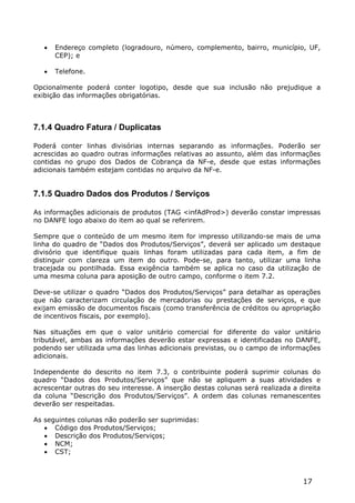    Endereço completo (logradouro, número, complemento, bairro, município, UF,
       CEP); e

      Telefone.

Opcionalmente poderá conter logotipo, desde que sua inclusão não prejudique a
exibição das informações obrigatórias.



7.1.4 Quadro Fatura / Duplicatas

Poderá conter linhas divisórias internas separando as informações. Poderão ser
acrescidas ao quadro outras informações relativas ao assunto, além das informações
contidas no grupo dos Dados de Cobrança da NF-e, desde que estas informações
adicionais também estejam contidas no arquivo da NF-e.


7.1.5 Quadro Dados dos Produtos / Serviços

As informações adicionais de produtos (TAG <infAdProd>) deverão constar impressas
no DANFE logo abaixo do item ao qual se referirem.

Sempre que o conteúdo de um mesmo item for impresso utilizando-se mais de uma
linha do quadro de “Dados dos Produtos/Serviços”, deverá ser aplicado um destaque
divisório que identifique quais linhas foram utilizadas para cada item, a fim de
distinguir com clareza um item do outro. Pode-se, para tanto, utilizar uma linha
tracejada ou pontilhada. Essa exigência também se aplica no caso da utilização de
uma mesma coluna para aposição de outro campo, conforme o item 7.2.

Deve-se utilizar o quadro “Dados dos Produtos/Serviços” para detalhar as operações
que não caracterizam circulação de mercadorias ou prestações de serviços, e que
exijam emissão de documentos fiscais (como transferência de créditos ou apropriação
de incentivos fiscais, por exemplo).

Nas situações em que o valor unitário comercial for diferente do valor unitário
tributável, ambas as informações deverão estar expressas e identificadas no DANFE,
podendo ser utilizada uma das linhas adicionais previstas, ou o campo de informações
adicionais.

Independente do descrito no item 7.3, o contribuinte poderá suprimir colunas do
quadro “Dados dos Produtos/Serviços” que não se apliquem a suas atividades e
acrescentar outras do seu interesse. A inserção destas colunas será realizada a direita
da coluna “Descrição dos Produtos/Serviços”. A ordem das colunas remanescentes
deverão ser respeitadas.

As seguintes colunas não poderão ser suprimidas:
    Código dos Produtos/Serviços;
    Descrição dos Produtos/Serviços;
    NCM;
    CST;



                                                                                 17
 