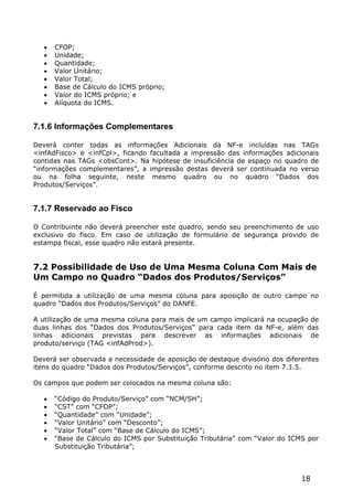    CFOP;
      Unidade;
      Quantidade;
      Valor Unitário;
      Valor Total;
      Base de Cálculo do ICMS próprio;
      Valor do ICMS próprio; e
      Alíquota do ICMS.


7.1.6 Informações Complementares

Deverá conter todas as informações Adicionais da NF-e incluídas nas TAGs
<infAdFisco> e <infCpl>, ficando facultada a impressão das informações adicionais
contidas nas TAGs <obsCont>. Na hipótese de insuficiência de espaço no quadro de
“informações complementares”, a impressão destas deverá ser continuada no verso
ou na folha seguinte, neste mesmo quadro ou no quadro “Dados dos
Produtos/Serviços”.


7.1.7 Reservado ao Fisco

O Contribuinte não deverá preencher este quadro, sendo seu preenchimento de uso
exclusivo do fisco. Em caso de utilização de formulário de segurança provido de
estampa fiscal, esse quadro não estará presente.


7.2 Possibilidade de Uso de Uma Mesma Coluna Com Mais de
Um Campo no Quadro “Dados dos Produtos/Serviços”

É permitida a utilização de uma mesma coluna para aposição de outro campo no
quadro “Dados dos Produtos/Serviços” do DANFE.

A utilização de uma mesma coluna para mais de um campo implicará na ocupação de
duas linhas dos “Dados dos Produtos/Serviços” para cada item da NF-e, além das
linhas adicionais previstas para descrever as informações adicionais de
produto/serviço (TAG <infAdProd>).

Deverá ser observada a necessidade de aposição de destaque divisório dos diferentes
itens do quadro “Dados dos Produtos/Serviços”, conforme descrito no item 7.1.5.

Os campos que podem ser colocados na mesma coluna são:

      “Código do Produto/Serviço” com “NCM/SH”;
      “CST” com “CFOP”;
      “Quantidade” com “Unidade”;
      “Valor Unitário” com “Desconto”;
      “Valor Total” com “Base de Cálculo do ICMS”;
      “Base de Cálculo do ICMS por Substituição Tributária” com “Valor do ICMS por
       Substituição Tributária”;



                                                                              18
 
