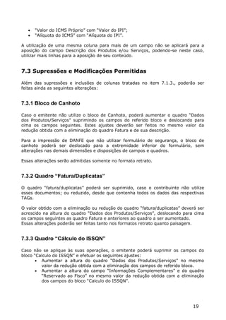    “Valor do ICMS Próprio” com “Valor do IPI”;
      “Alíquota do ICMS” com “Alíquota do IPI”.

A utilização de uma mesma coluna para mais de um campo não se aplicará para a
aposição do campo Descrição dos Produtos e/ou Serviços, podendo-se neste caso,
utilizar mais linhas para a aposição de seu conteúdo.


7.3 Supressões e Modificações Permitidas

Além das supressões e inclusões de colunas tratadas no item 7.1.3., poderão ser
feitas ainda as seguintes alterações:


7.3.1 Bloco de Canhoto

Caso o emitente não utilize o bloco de Canhoto, poderá aumentar o quadro “Dados
dos Produtos/Serviços” suprimindo os campos do referido bloco e deslocando para
cima os campos seguintes. Estes ajustes deverão ser feitos no mesmo valor da
redução obtida com a eliminação do quadro Fatura e de sua descrição.

Para a impressão de DANFE que não utilizar formulário de segurança, o bloco de
canhoto poderá ser deslocado para a extremidade inferior do formulário, sem
alterações nas demais dimensões e disposições de campos e quadros.

Essas alterações serão admitidas somente no formato retrato.


7.3.2 Quadro “Fatura/Duplicatas”

O quadro “fatura/duplicatas” poderá ser suprimido, caso o contribuinte não utilize
esses documentos; ou reduzido, desde que contenha todos os dados das respectivas
TAGs.

O valor obtido com a eliminação ou redução do quadro “fatura/duplicatas” deverá ser
acrescido na altura do quadro “Dados dos Produtos/Serviços”, deslocando para cima
os campos seguintes as quadro Fatura e anteriores ao quadro a ser aumentado.
Essas alterações poderão ser feitas tanto nos formatos retrato quanto paisagem.


7.3.3 Quadro “Cálculo do ISSQN”

Caso não se aplique às suas operações, o emitente poderá suprimir os campos do
bloco “Calculo do ISSQN” e efetuar os seguintes ajustes:
        Aumentar a altura do quadro “Dados dos Produtos/Serviços” no mesmo
         valor da redução obtida com a eliminação dos campos de referido bloco.
        Aumentar a altura do campo “Informações Complementares” e do quadro
         “Reservado ao Fisco” no mesmo valor da redução obtida com a eliminação
         dos campos do bloco “Calculo do ISSQN”.




                                                                             19
 