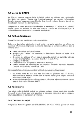7.4 Verso do DANFE

Até 50% do verso de qualquer folha do DANFE poderá ser utilizado para continuação
dos dados do quadro “Dados dos Produtos/Serviços”, do campo “Informações
Complementares” ou para uma combinação de ambos. O restante do verso deverá ser
deixado sem nenhum tipo de impressão.

Sempre que o verso do DANFE for utilizado, a informação “CONTINUA NO VERSO”
deverá contar no anverso, ao final dos quadros “Dados do Produtos/Serviços” e
“Informações Complementares”, conforme a utilização.


7.5 Folhas Adicionais

O DANFE poderá ser emitido em mais de uma folha.

Cada uma das folhas adicionais deverá conter, na parte superior, no mínimo as
seguintes informações, impressas na mesma disposição e tamanho definidos para a
primeira folha:

      Dados de Identificação do Emitente;
      As descrições “DANFE” em destaque, e “Documento Auxiliar da Nota Fiscal
       Eletrônica”;
      O número e a série da NF-e, o tipo de operação, se Entrada ou Saída, além do
       número total de folhas e o número de ordem de cada folha;
      Código(s) de Barras;
      Campos Natureza da Operação e Chave de Acesso; e
      Demais campos de identificação do Emitente: Inscrição Estadual, Inscrição
       Estadual do Substituto Tributário e CNPJ.

A área das folhas adicionais poderá ser utilizada exclusivamente para apor:

      Os demais itens da NF-e que não couberem na primeira folha do DANFE,
       mantendo-se as mesmas colunas com a mesma disposição e largura utilizadas
       na primeira folha; e/ou
      As demais informações complementares da NF-e que não couberem no campo
       próprio da primeira folha do DANFE.


7.6 Formulário

Para a impressão do DANFE poderá ser utilizado qualquer tipo de papel, com exceção
de papel jornal, desde que seja garantido o contraste necessário para assegurar
leitura dos códigos de barras sem problemas.


7.6.1 Tamanho do Papel

A impressão do DANFE poderá ser efetuada tanto em modo retrato quanto em modo



                                                                              20
 