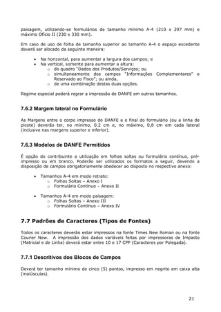 paisagem, utilizando-se formulários de tamanho mínimo A-4 (210 x 297 mm) e
máximo Ofício II (230 x 330 mm).

Em caso de uso de folha de tamanho superior ao tamanho A-4 o espaço excedente
deverá ser alocado da seguinte maneira:

         Na horizontal, para aumentar a largura dos campos; e
         Na vertical, somente para aumentar a altura:
             o do quadro “Dados dos Produtos/Serviços; ou
             o simultaneamente dos campos “Informações Complementares”            e
                Reservado ao Fisco”; ou ainda,
             o de uma combinação destas duas opções.

Regime especial poderá regrar a impressão de DANFE em outros tamanhos.


7.6.2 Margem lateral no Formulário

As Margens entre o corpo impresso do DANFE e o final do formulário (ou a linha de
picote) deverão ter, no mínimo, 0.2 cm e, no máximo, 0,8 cm em cada lateral
(inclusive nas margens superior e inferior).


7.6.3 Modelos de DANFE Permitidos

É opção do contribuinte a utilização em folhas soltas ou formulário contínuo, pré-
impresso ou em branco. Poderão ser utilizados os formatos a seguir, devendo a
disposição de campos obrigatoriamente obedecer ao disposto no respectivo anexo:

         Tamanhos A-4 em modo retrato:
            o Folhas Soltas – Anexo I
            o Formulário Contínuo – Anexo II

         Tamanhos A-4 em modo paisagem:
            o Folhas Soltas – Anexo III
            o Formulário Contínuo – Anexo IV


7.7 Padrões de Caracteres (Tipos de Fontes)

Todos os caracteres deverão estar impressos na fonte Times New Roman ou na fonte
Courier New. A impressão dos dados variáveis feitas por impressoras de Impacto
(Matricial e de Linha) deverá estar entre 10 e 17 CPP (Caracteres por Polegada).


7.7.1 Descritivos dos Blocos de Campos

Deverá ter tamanho mínimo de cinco (5) pontos, impresso em negrito em caixa alta
(maiúsculas).




                                                                             21
 
