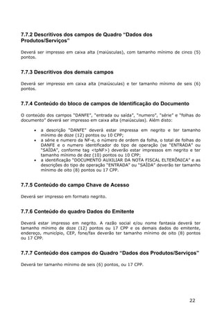 7.7.2 Descritivos dos campos de Quadro “Dados dos
Produtos/Serviços”

Deverá ser impresso em caixa alta (maiúsculas), com tamanho mínimo de cinco (5)
pontos.


7.7.3 Descritivos dos demais campos

Deverá ser impresso em caixa alta (maiúsculas) e ter tamanho mínimo de seis (6)
pontos.


7.7.4 Conteúdo do bloco de campos de Identificação do Documento

O conteúdo dos campos “DANFE”, “entrada ou saída”, “numero”, “série” e “folhas do
documento” deverá ser impresso em caixa alta (maiúsculas). Além disto:

         a descrição “DANFE” deverá estar impressa em negrito e ter tamanho
          mínimo de doze (12) pontos ou 10 CPP;
         a série e numero da NF-e, o número de ordem da folha, o total de folhas do
          DANFE e o numero identificador do tipo de operação (se “ENTRADA” ou
          “SAÍDA”, conforme tag <tpNF>) deverão estar impressos em negrito e ter
          tamanho mínimo de dez (10) pontos ou 10 CPP;
         a identificação “DOCUMENTO AUXILIAR DA NOTA FISCAL ELTERÔNICA” e as
          descrições do tipo de operação “ENTRADA” ou “SAÍDA” deverão ter tamanho
          mínimo de oito (8) pontos ou 17 CPP.


7.7.5 Conteúdo do campo Chave de Acesso

Deverá ser impresso em formato negrito.


7.7.6 Conteúdo do quadro Dados do Emitente

Deverá estar impresso em negrito. A razão social e/ou nome fantasia deverá ter
tamanho mínimo de doze (12) pontos ou 17 CPP e os demais dados do emitente,
endereço, município, CEP, fone/fax deverão ter tamanho mínimo de oito (8) pontos
ou 17 CPP.


7.7.7 Conteúdo dos campos do Quadro “Dados dos Produtos/Serviços”

Deverá ter tamanho mínimo de seis (6) pontos, ou 17 CPP.




                                                                              22
 