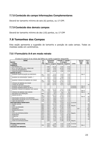 7.7.8 Conteúdo do campo Informações Complementares

Deverá ter tamanho mínimo de seis (6) pontos, ou 17 CPP.


7.7.9 Conteúdo dos demais campos

Deverá ter tamanho mínimo de dez (10) pontos, ou 17 CPP


7.8 Tamanhos dos Campos

Esta seção apresenta a sugestão de tamanho e posição de cada campo. Todas as
medidas estão em centímetros.


7.8.1 Formulário A-4 em modo retrato

       O eixo 0 (zero) é no início da folha no canto superior esquerdo.
                     NOME                  Id        Tamanhos    Posição c/ relação                 Outras      Tam.
 BLOCO                                     da         Mínimos        à margem                       TAG/         das
   CAMPO                                  TAG     Altura Largura Esquerda Superior     Linha         Obs        TAG
 CANHOTO
   RECEBEMOS DE...                                 0,85    16,10      0,25     0,42
   NF-e / Nº 000.000.000 / SÉRIE 000               1,70     4,50     16,35     0,42
   DATA DE RECEBIMENTO                             0,85     4,10      0,25     1,27
   IDENTIFICAÇÃO E ASSINATURA...                   0,85    12,10      4,35     1,27
 DADOS DA NF-e
   QUADRO IDENTIFICAÇÃO DO EMITENTE       Mat.     3,92     5,33      0,25     2,54                     Obs 5
                                          Laser    3.92    10.00      0.25     2.54
   QUADRO DA DESCRIÇÃO "DANFE..."                  3,92     2,54      5,58     2,54
                                                   3.92     2.54     10.25     2.54
   QUADRO CÓDIGO DE BARRAS DA CHAVE       Mat.     1,48    12,70      8,12     2,54
                                          Laser    1.48     8.00     12.79     2.54
   CÓDIGO DE BARRAS DA CHAVE                       1,00    11,50      8,62     2,78
   CHAVE DE ACESSO                                 0,85    12,70      8,12     4,02                               44
   QUADRO TIPO DE OPERAÇÃO                                                            Invisível         Obs 6
   QUADRO NÚMERO/SÉRIE DA NF-e                                                        Invisível         Obs 7
   QUADRO CÓDIGO DE BARRAS DOS DADOS      Mat.     1,48    12,70      8,12     4,98
                                          Laser    1.48     8.00     12.79     4.98                     Obs 9
   CÓDIGO DE BARRAS DOS DADOS                      1,00     7,00       Ver      Ver                     Obs 9
   NATUREZA DA OPERAÇÃO                   B04      0,85     7,87      0,25     6,46                               60
   DADOS DA NF-e                          Mat.     0,85    12,70      8,12     6,46
                                          Laser    0.85     8.00     12.79     6.46                     Obs 9     44
   INSCRIÇÃO ESTADUAL DO EMITENTE         C17      0,85     6,86      0,25     7,31                               14
   INSCRIÇÃO ESTADUAL DE ST DO EMITENTE   C18      0,85     6,86      7,11     7,31                               14
   CNPJ DO EMITENTE                       C02      0,85     6,86     13,97     7,31                               14
 DESTINATÁRIO/REMETENTE                            0,42     3,30      0,25     8,16   Invisível
   RAZÃO SOCIAL                           E04      0,85    12,32      0,25     8,58                               60
   CNPJ                                   E02      0,85     5,33     12,57     8,58   Negrito                     14
   DATA DA EMISSÃO                        B09      0,85     2,92     17,90     8,58                               10
   ENDEREÇO                               E06      0,85    10,16      0,25     9,43               E07            120
   BAIRRO/DISTRITO                        E09      0,85     4,83     10,41     9,43                               60
   CEP                                    E13      0,85     2,67     15,24     9,43                                8
   DATA DA ENTRADA/SAÍDA                  B10      0,85     2,92     17,91     9,43   Negrito                     10
   MUNICÍPIO                              E11      0,85     7,11      0,25    10,28                               60
   FONE/FAX                               E16      0,85     4,06      7,36    10,28                               10
   UF                                     E12      0,85     1,14     11,42    10,28                                2
   INSCRIÇÃO ESTADUAL                     E03      0,85     5,33     12,56    10,28                               14
   HORA DA ENTRADA/SAÍDA                           0,85     2,92     17,89    10,28   Negrito

 FATURA/DUPLICATAS                                 0,42     1,00      0,25    11,09 Invisível
   FATURA                                 Y02      0,85    20,57      0,25    11,51                     Obs 1
 CÁLCULO DO IMPOSTO                                0,42     5,60      0,25    12,36 Invisível




                                                                                                                23
 