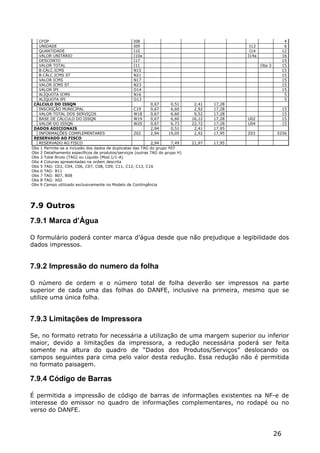 CFOP                                             I08                                                            4
   UNIDADE                                          I09                                        I13                 6
   QUANTIDADE                                       I10                                        I14                12
   VALOR UNITÁRIO                                   I10a                                      I14a                16
   DESCONTO                                         I17                                                           15
   VALOR TOTAL                                      I11                                              Obs 3        15
   B.CÁLC.ICMS                                      N15                                                           15
   B.CÁLC.ICMS ST                                   N21                                                           15
   VALOR ICMS                                       N17                                                           15
   VALOR ICMS ST                                    N23                                                           15
   VALOR IPI                                        O14                                                           15
   ALÍQUOTA ICMS                                    N16                                                            5
   ALÍQUOTA IPI                                     O13                                                            5
 CÁLCULO DO ISSQN                                           0,67      0,51     2,41   17,28
   INSCRIÇÃO MUNICIPAL                              C19     0,67      6,60     2,92   17,28                       15
   VALOR TOTAL DOS SERVIÇOS                         W18     0,67      6,60     9,52   17,28                       15
   BASE DE CÁLCULO DO ISSQN                         W19     0,67      6,60    16,12   17,28   U02                 15
   VALOR DO ISSQN                                   W20     0,67      6,73    22,72   17,28   U04                 15
 DADOS ADICIONAIS                                           2,94      0,51     2,41   17,95
   INFORMAÇÕES COMPLEMENTARES                       Z02     2,94     19,05     2,92   17,95   Z03            5256
 RESERVADO AO FISCO
   RESERVADO AO FISCO                                       2,94      7,49    21,97   17,95
Obs 1 Permite-se a inclusão dos dados de duplicatas das TAG do grupo Y07
Obs 2 Detalhamento específicos de produtos/serviços (outras TAG do grupo H)
Obs 3 Total Bruto (TAG) ou Líquido (Mod.1/1-A)
Obs 4 Colunas apresentadas na ordem descrita
Obs 5 TAG: C03, C04, C06, C07, C08, C09, C11, C12, C13, C16
Obs 6 TAG: B11
Obs 7 TAG: B07, B08
Obs 8 TAG: X02
Obs 9 Campo utilizado exclusivamente no Modelo de Contingência




7.9 Outros
7.9.1 Marca d’Água

O formulário poderá conter marca d’água desde que não prejudique a legibilidade dos
dados impressos.


7.9.2 Impressão do numero da folha

O número de ordem e o número total de folha deverão ser impressos na parte
superior de cada uma das folhas do DANFE, inclusive na primeira, mesmo que se
utilize uma única folha.


7.9.3 Limitações de Impressora

Se, no formato retrato for necessária a utilização de uma margem superior ou inferior
maior, devido a limitações da impressora, a redução necessária poderá ser feita
somente na altura do quadro de “Dados dos Produtos/Serviços” deslocando os
campos seguintes para cima pelo valor desta redução. Essa redução não é permitida
no formato paisagem.

7.9.4 Código de Barras

É permitida a impressão de código de barras de informações existentes na NF-e de
interesse do emissor no quadro de informações complementares, no rodapé ou no
verso do DANFE.



                                                                                                             26
 