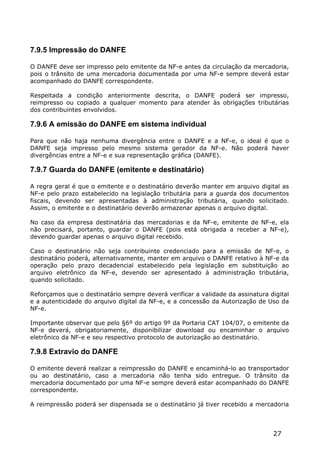 7.9.5 Impressão do DANFE

O DANFE deve ser impresso pelo emitente da NF-e antes da circulação da mercadoria,
pois o trânsito de uma mercadoria documentada por uma NF-e sempre deverá estar
acompanhado do DANFE correspondente.

Respeitada a condição anteriormente descrita, o DANFE poderá ser impresso,
reimpresso ou copiado a qualquer momento para atender às obrigações tributárias
dos contribuintes envolvidos.

7.9.6 A emissão do DANFE em sistema individual

Para que não haja nenhuma divergência entre o DANFE e a NF-e, o ideal é que o
DANFE seja impresso pelo mesmo sistema gerador da NF-e. Não poderá haver
divergências entre a NF-e e sua representação gráfica (DANFE).

7.9.7 Guarda do DANFE (emitente e destinatário)

A regra geral é que o emitente e o destinatário deverão manter em arquivo digital as
NF-e pelo prazo estabelecido na legislação tributária para a guarda dos documentos
fiscais, devendo ser apresentadas à administração tributária, quando solicitado.
Assim, o emitente e o destinatário deverão armazenar apenas o arquivo digital.

No caso da empresa destinatária das mercadorias e da NF-e, emitente de NF-e, ela
não precisará, portanto, guardar o DANFE (pois está obrigada a receber a NF-e),
devendo guardar apenas o arquivo digital recebido.

Caso o destinatário não seja contribuinte credenciado para a emissão de NF-e, o
destinatário poderá, alternativamente, manter em arquivo o DANFE relativo à NF-e da
operação pelo prazo decadencial estabelecido pela legislação em substituição ao
arquivo eletrônico da NF-e, devendo ser apresentado à administração tributária,
quando solicitado.

Reforçamos que o destinatário sempre deverá verificar a validade da assinatura digital
e a autenticidade do arquivo digital da NF-e, e a concessão da Autorização de Uso da
NF-e.

Importante observar que pelo §6º do artigo 9º da Portaria CAT 104/07, o emitente da
NF-e deverá, obrigatoriamente, disponibilizar download ou encaminhar o arquivo
eletrônico da NF-e e seu respectivo protocolo de autorização ao destinatário.

7.9.8 Extravio do DANFE

O emitente deverá realizar a reimpressão do DANFE e encaminhá-lo ao transportador
ou ao destinatário, caso a mercadoria não tenha sido entregue. O trânsito da
mercadoria documentado por uma NF-e sempre deverá estar acompanhado do DANFE
correspondente.

A reimpressão poderá ser dispensada se o destinatário já tiver recebido a mercadoria



                                                                                27
 