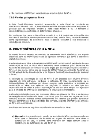 e não mantiver o DANFE em substituição ao arquivo digital da NF-e.

7.9.9 Vendas para pessoa física

A Nota Fiscal Eletrônica substitui, atualmente, a Nota Fiscal de circulação de
mercadorias Modelo 1 ou 1A, normalmente emitida em operações entre empresas. É
possível que as empresas emitam a Nota Fiscal Modelo 1 ou 1A também a
consumidores pessoas físicas em determinadas situações.

Em quaisquer dos casos, a Nota Fiscal modelo 1 ou 1 A poderá ser substituída pela
Nota Fiscal Eletrônica, sendo que o consumidor final, pessoa física, receberá o DANFE
como representação do documento fiscal e poderá consultar a sua existência e
validade pela Internet.



8. CONTINGÊNCIA COM A NF-e
O projeto NF-e é baseado no conceito de documento fiscal eletrônico: um arquivo
eletrônico com as informações fiscais da operação comercial que tenha a assinatura
digital do emissor.

A validade de uma NF-e e do respectivo DANFE está condicionada à existência de uma
autorização de uso da Nota Fiscal Eletrônica NF-e concedida para Secretaria de
Fazenda de localização do emissor ou pelo órgão por ela designado para autorizar a
NF-e em seu nome, como são os casos da SEFAZ Virtual do Ambiente Nacional, da
SEFAZ Virtual do Rio Grande do Sul e do Sistema Contingência do Ambiente Nacional
– SCAN.

A obtenção da autorização de uso da NF-e é um processo que envolve diversos
recursos de infra-estrutura, hardware e software. O mau funcionamento ou a
indisponibilidade de qualquer um destes recursos pode prejudicar o processo de
autorização da NF-e, com reflexos nos negócios do emissor da NF-e que fica
impossibilitado de obter a prévia autorização de uso da NF-e exigida na legislação
para a emissão do DANFE para acompanhar a circulação da mercadoria.

A alta disponibilidade é uma das premissas básicas do sistema da NF-e e os sistemas
de recepção de NF-e das UFs foram construídos para funcionar em regime de 24x7,
contudo, existem diversos outros componentes do sistema que podem apresentar
falhas e comprometer a disponibilidade dos serviços, exigindo alternativas de emissão
da NF-e em contingência.

Atualmente existem as seguintes modalidades de emissão da NF-e:



   a) Normal – é o procedimento padrão de emissão da NF-e com transmissão da
      NF-e para a Secretaria de Fazenda de origem do emissor para obter a
      autorização de uso, o DANFE será impresso em papel comum após o
      recebimento da autorização de uso da NF-e;




                                                                               28
 