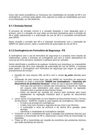 Como não existe precedência ou hierarquia nas modalidades de emissão da NF-e em
contingência, o emissor pode adotar uma, algumas ou todas as modalidades que tiver
à sua disposição, ou não adotá-las.


8.1.1 Emissão Normal

O processo de emissão normal é a situação desejada e mais adequada para o
emissor, pois é a situação em que todos os recursos necessários para a emissão da
NF-e estão operacionais e a autorização de uso da NF-e é concedida normalmente
pela SEFAZ.

Nesta situação a emissão das NF-e é realizada normalmente com a impressão do
DANFE em papel comum, após o recebimento da autorização de uso da NF-e.


8.1.2 Contingência em Formulário de Segurança - FS

A contingência com o uso do formulário de segurança é o processo mais simples de
implementar, sendo o processo de contingência que tem a menor dependência de
recursos de infra-estrutura, hardware e software para ser utilizado.

Sendo identificada a existência de qualquer incidente que prejudique ou impossibilite
a transmissão das NF-e e/ou obtenção da autorização de uso da SEFAZ, a empresa
pode adotar a Contingência com formulário de segurança que requer os seguintes
procedimentos do emissor:

      Geração de novo arquivo XML da NF-e com o campo tp_emis alterado para
       “2”;
      Impressão de pelo menos duas vias do DANFE em formulário de segurança
       constando no corpo a expressão “DANFE em Contingência – Impresso em
       decorrência de problemas técnicos”, tendo as vias a seguinte destinação:
           o Uma das vias permitirá o trânsito das mercadorias e deverá ser mantida
              em arquivo pelo destinatário pelo prazo estabelecido na legislação
              tributária para a guarda de documentos fiscais;
           o Outra via deverá ser mantida em arquivo pelo emitente pelo prazo
              estabelecido na legislação tributária para a guarda de documentos
              fiscais.
      Lavrar termo circunstanciado no livro Registro de Documentos Fiscais e Termos
       de Ocorrência – RUDFTO, modelo 6, para registro de contingência, informando:
           o O motivo da entrada em contingência;
           o A data, hora com minutos e segundos de seu início e ser término;
           o A numeração e série da primeira e da última NF-e geradas neste
              período;
           o Identificar a modalidade de contingência utilizada.
      Transmitir as NF-e imediatamente após a cessação dos problemas técnicos que
       impediam a transmissão da NF-e, observando o prazo limite de transmissão na
       legislação;
      Tratar as NF-e transmitidas por ocasião da ocorrência dos problemas técnicos
       que estão pendentes de retorno.


                                                                               30
 