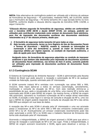 NOTA: Esta alternativa de contingência poderá ser utilizada até o término do estoque
de Formulários de Segurança – FS autorizados, mediante PAFS, até 31/07/09, desde
que o Formulário de Segurança – FS tenha tamanho A4 e seja lavrado termo no livro
RUDFTO, conforme dispõe a cláusula décima segunda do Convênio ICMS 110/08, a
seguir transcrito:

“Cláusula décima segunda Os formulários de segurança, obtidos em conformidade
com o Convênio ICMS 58/95 e Ajuste SINIEF 07/05, em estoque, poderão ser
utilizados pelo contribuinte credenciado como emissor de documento fiscal eletrônico,
para fins de impressão dos documentos auxiliares dos documentos eletrônicos
relacionados no § 1º da cláusula primeira, desde que:

 I. O formulário de segurança tenha tamanho A4 para todas as vias;
II. Seja lavrado, previamente, termo no livro Registro de Uso de Documentos Fiscais
    e Termos de Ocorrência – RUDFTO, modelo 6, contendo as informações de
    numeração e série dos formulários e, quando se tratar de formulários de
    segurança obtidos por regime especial, na condição de impressão autônomo, a
    data da opção pela nova finalidade.

   Parágrafo único. Os formulários de segurança adquiridos na condição de impressor
   autônomo e que tenham sido destinados para impressão de documentos auxiliares
   de documentos fiscais eletrônicos, nos termos do item II acima, somente poderão
   ser utilizados para impressão de documentos auxiliares de documentos fiscais
   eletrônicos.”

8.1.3 Contingência SCAN

O Sistema de Contingência do Ambiente Nacional – SCAN é administrado pela Receita
Federal do Brasil que pode assumir a recepção e autorização da NF-e de qualquer
unidade da federação, quando solicitado pela UF interessada.

O SCAN somente tratará NF-e emitidas com numeração nas séries 900 a 999,
inclusive. Esta regra aplica-se a todos os serviços (autorização, cancelamento,
inutilização e consulta da situação da NF-e). Com esta restrição elimina-se a
possibilidade de que, após a recuperação de uma falha, uma mesma NF-e tenha sido
autorizada pelo SCAN e pela SEFAZ de origem. Da mesma forma, a SEFAZ de origem
não autorizará, cancelará ou inutilizará numeração de NF-e nestas séries reservadas
ao SCAN. A exceção a esta regra é o serviço de consulta à situação da NF-e, uma vez
que a SEFAZ de origem poderá responder à consulta da situação das NF-e das séries
900-999 que estejam em sua base de dados.

A recepção das NF-e pelo SCAN é ativada pela UF interessada e uma vez acionada
passa a recepcionar as NF-e de série 900 a 999 dos emissores credenciados para
emitir NF-e na UF. Eventualmente um emissor credenciado recentemente pode não
estar autorizado a emitir NF-e no SCAN caso o Cadastro Nacional de Emissores não
tenha sido atualizado pela UF interessada.

Ocorrendo a indisponibilidade, a SEFAZ de origem acionará o SCAN para que ative o
serviço de recepção e autorização de NF-e em seu lugar. Finda a indisponibilidade, a
SEFAZ de origem acionará novamente o SCAN, agora para desativar o serviço. A



                                                                               31
 