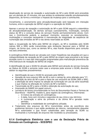 desativação do serviço de recepção e autorização de NF-e pelo SCAN será precedida
por um período de 15 minutos, em que ambos os ambientes estarão simultaneamente
disponíveis, de forma a minimizar o impacto da mudança para o contribuinte.

Inicialmente, o acionamento para ativação/desativação será baseado em interação
humana, entre a operação da SEFAZ origem e a operação do SCAN.

Apenas o serviço de recepção e autorização de NF-e pelo SCAN seguirá a sistemática
de ativação/desativação. Os demais serviços (cancelamento, inutilização, consulta
status de NF-e e consulta status do serviço) ficarão permanentemente ativos. Com
isso o Contribuinte poderá, a qualquer momento, executar os cancelamentos,
inutilizações e consultas necessárias à manutenção da integridade da seqüência de
numeração das emissões de NF-e nas séries reservadas ao SCAN.

Após a recuperação da falha pela SEFAZ de origem, as NF-e recebidas pelo SCAN
(séries 900 a 999) serão transmitidas pelo Ambiente Nacional para a SEFAZ de
origem, de forma que, como as demais NF-e, elas ficarão disponíveis para consulta
nos dois ambientes.

A contingência SCAN deverá ser ativada com maior freqüência nas situações em que a
indisponibilidade da recepção de NF-e pela SEFAZ de origem seja previsível e de longa
duração como é o caso das interrupções programadas para manutenção preventiva da
infra-estrutura de recepção da SEFAZ de origem.

A identificação de que o SCAN foi ativado pela SEFAZ será através do serviço Consulta
ao Status do SCAN e somente neste caso a empresa pode acionar o SCAN, devendo
adotar os seguintes procedimentos:

      Identificação de que o SCAN foi acionado pela SEFAZ;
      Geração de novo arquivo XML da NF-e com o campo tp_emis alterado para “3”;
      Alteração da série da NF-e para a faixa de uso exclusivo do SCAN (900 a 999),
       a alteração da série implica na adoção da numeração em uso da série escolhida
       o que implica na alteração do numero da NF-e também;
      Transmissão da NF-e para o SCAN e obtenção da autorização de uso;
      Impressão do DANFE em papel comum;
      Lavratura de termo circunstanciado no livro de Documentos Fiscais e Termos de
       Ocorrência – RUDFTO, modelo 6, para registro da contingência, informando:
          o O motivo da entrada em contingência;
          o A data, hora com minutos e segundos do seu início e seu término;
          o A numeração e série da primeira e da última NF-e geradas neste
               período;
          o Identificar a modalidade de contingência utilizada.
      Tratamento dos arquivos de NF-e transmitidas antes da ocorrência dos
       problemas técnicos e que estão pendentes de retorno, cancelamento daquelas
       NF-e autorizadas e que foram substituídas pela seriação do SCAN ou
       inutilizando a numeração de arquivos não recebidos ou processados.


8.1.4 Contingência Eletrônica com o uso da Declaração Prévia de
Emissão em Contingência – SCE/DPEC



                                                                               32
 