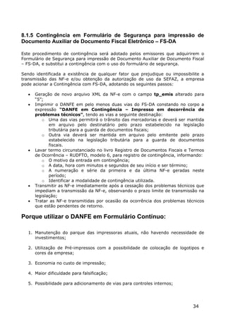 8.1.5 Contingência em Formulário de Segurança para impressão de
Documento Auxiliar de Documento Fiscal Eletrônico – FS-DA

Este procedimento de contingência será adotado pelos emissores que adquirirem o
Formulário de Segurança para impressão de Documento Auxiliar de Documento Fiscal
– FS-DA, e substitui a contingência com o uso do formulário de segurança.

Sendo identificada a existência de qualquer fator que prejudique ou impossibilite a
transmissão das NF-e e/ou obtenção da autorização de uso da SEFAZ, a empresa
pode acionar a Contingência com FS-DA, adotando os seguintes passos:

      Geração de novo arquivo XML da NF-e com o campo tp_emis alterado para
       “5”;
      Imprimir o DANFE em pelo menos duas vias do FS-DA constando no corpo a
       expressão “DANFE em Contingência – Impresso em decorrência de
       problemas técnicos”, tendo as vias a seguinte destinação:
           o Uma das vias permitirá o trânsito das mercadorias e deverá ser mantida
              em arquivo pelo destinatário pelo prazo estabelecido na legislação
              tributária para a guarda de documentos fiscais;
           o Outra via deverá ser mantida em arquivo pelo emitente pelo prazo
              estabelecido na legislação tributária para a guarda de documentos
              fiscais.
      Lavar termo circunstanciado no livro Registro de Documentos Fiscais e Termos
       de Ocorrência – RUDFTO, modelo 6, para registro de contingência, informando:
           o O motivo da entrada em contingência;
           o A data, hora com minutos e segundos de seu início e ser término;
           o A numeração e série da primeira e da última NF-e geradas neste
              período;
           o Identificar a modalidade de contingência utilizada.
      Transmitir as NF-e imediatamente após a cessação dos problemas técnicos que
       impediam a transmissão da NF-e, observando o prazo limite de transmissão na
       legislação;
      Tratar as NF-e transmitidas por ocasião da ocorrência dos problemas técnicos
       que estão pendentes de retorno.

Porque utilizar o DANFE em Formulário Contínuo:

   1. Manutenção do parque das impressoras atuais, não havendo necessidade de
      investimentos;

   2. Utilização de Pré-impressos com a possibilidade de colocação de logotipos e
      cores da empresa;

   3. Economia no custo de impressão;

   4. Maior dificuldade para falsificação;

   5. Possibilidade para adicionamento de vias para controles internos;




                                                                              34
 