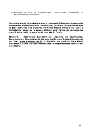 6. Utilização de parte do impresso   como   canhoto   para   comprovação    de
     recebimentos de mercadorias;




Outro fato muito importante é que a responsabilidade pela guarda dos
documentos eletrônicos é do contribuinte, portanto recomenda-se que
se faça back-ups dos arquivos de Notas Fiscais Eletrônicas. Caso o
contribuinte perca os arquivos digitais uma forma de recuperação
poderá ser através do arquivo de uma via do Danfe.

Abraform - Associação Brasileira da Indústria de Formulários,
Documentos e Gerenciamento da informação está disponibilizando no
seu site: www.abraform.org.br, a Apostila Nacional da Nota Fiscal
Eletrônica e Danfe, visando informações importantíssimas sobre a NF-
e e o Danfe.




                                                                         35
 