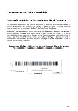 Impressoras de Linha e Matriciais


Impressão do Código de Barras da Nota Fiscal Eletrônica

As principais impressoras de Linha e Matriciais do mercado possuem residentes na
memória vários padrões de código de barras, inclusive o Código 128 que é o padrão
que será utilizado na impressão do Danfe da Nota Fiscal Eletrônica.

O processo de impressão do código de barras em impressoras de Linha e Matriciais é
feita através do envio de uma determinada “String” que vai ser diferente de acordo
com o fabricante da impressora. O envio dessa “String”, acompanhado do Número de
Acesso da Nota Fiscal Eletrônica, fará a chamada do Código de Barras que está na
memória da impressora e que seja impresso o código de barras referente à chave de
acesso no formulário do Danfe.


  Exemplo do Código 128 impresso de acordo com a Chave de Acesso
      “35060833009911030631550130000010604336862016”




                                                                            40
 