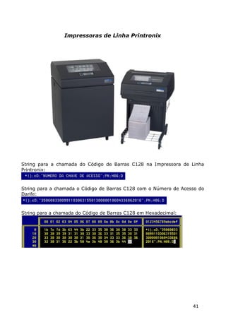 Impressoras de Linha Printronix




String para a chamada do Código de Barras C128 na Impressora de Linha
Printronix:



String para a chamada o Código de Barras C128 com o Número de Acesso do
Danfe:



String para a chamada do Código de Barras C128 em Hexadecimal:




                                                                  41
 