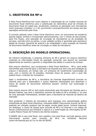 1. OBJETIVOS DA NF-e

A Nota Fiscal Eletrônica tem como objetivo a implantação de um modelo nacional de
documento fiscal eletrônico para a substituição da sistemática atual de emissão do
documento fiscal em papel que, atualmente, acoberta as operações com mercadorias
entre empresas (modelos 1 e 1-A), permitindo o acompanhamento em tempo real das
operações comerciais pelo Fisco.

O conceito adotado trata a Nota Fiscal Eletrônica como um documento de existência
apenas digital, emitido e armazenado eletronicamente, com o intuito de documentar,
para fins fiscais, uma operação de circulação de mercadorias ou de prestação de
serviços, ocorrida entre as partes, e cuja validade jurídica é garantida pela assinatura
digital do emissor (garantia de autoria e de integridade) e pela recepção da Fazenda
do documento eletrônico antes da circulação ou saída da mercadoria.



2. DESCRIÇÃO DO MODELO OPERACIONAL

De maneira simplificada, a empresa emissora de NF-e gerará um arquivo eletrônico
contendo as informações fiscais da operação comercial, que deverá ser assinado
digitalmente de maneira a garantir a integridade dos dados e a autoria do emissor.

Este arquivo eletrônico, que corresponde a Nota Fiscal Eletrônica – NF-e, será então
transmitido pela Internet para a Secretaria da Fazenda que fará uma pré-validação do
arquivo e devolverá, em tempo real, um protocolo de recebimento (autorização de
uso), com o número de 44 posições, chamado chave de acesso, sem o qual não
poderá haver o trânsito da mercadoria.

Após o recebimento da NF-e, a Secretaria da Fazenda disponibilizará consulta na
Internet para que o destinatário e outros legítimos interessados que detenham a
chave de acesso do documento eletrônico possam verificar sua autorização e
conteúdo.

Este mesmo arquivo (NF-e) será ainda transmitido pela Secretaria de Fazenda para a
Receita Federal, que será o repositório nacional de todas as NF-e emitidas e, no caso
de uma operação interestadual, também para a Secretaria de Fazenda de destino da
operação.

Para acobertar o trânsito da mercadoria será impressa uma representação gráfica
simplificada da Nota Fiscal Eletrônica, intitulada DANFE (Documento Auxiliar da NF-e),
podendo ser utilizado qualquer tipo de papel, exceto papel jornal. Conterá impressa,
em destaque, a chave de acesso para consulta da NF-e na Internet e um código de
barras unidimensional que facilitará a captura e a confirmação de informações da NF-
e pelos Postos Fiscais de Fronteira dos demais estados.

O DANFE não é uma nota fiscal, nem substitui uma nota fiscal, servindo apenas como
instrumento   auxiliar  para    consulta   da   NF-e     no    Ambiente    Nacional
(www.nfe.fazenda.gov.br) ou no site da SEFAZ.




                                                                                    5
 