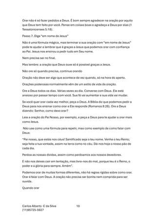 Carlos Alberto C da Silva
(11)95725-5927
10
Orar não é só fazer pedidos a Deus. É bom sempre agradecer na oração por aquilo
que Deus tem feito por você. Pense em coisas boas e agradeça a Deus por elas (1
Tessalonicenses 5:18).
Passo 7. Diga “em nome de Jesus”
Não é uma fórmula mágica, mas terminar a sua oração com “em nome de Jesus”
pode te ajudar a lembrar que é graças a Jesus que podemos orar com confiança
ao Pai. Jesus nos ensinou a pedir tudo em Seu nome.
Nem precisa ser no final.
Mas lembre: a oração que Deus ouve só é possível graças a Jesus.
Não ore só quando precisa, continue orando
Oração não deve ser algo que acontece de vez quando, só na hora do aperto.
Orações poderosas normalmente vêm de um estilo de vida de oração.
Ore a Deus todos os dias. Várias vezes ao dia. Converse com Deus. Ele está
ansioso por passar tempo com você. Sua fé vai aumentar e sua vida vai mudar.
Se você quer orar cada vez melhor, peça a Deus. A Bíblia diz que podemos pedir a
Deus para nos ensinar como orar e Ele responde (Romanos 8:26). Ore a Deus
dizendo: Senhor, como devo orar?
Leia a oração do Pai Nosso, por exemplo, e peça a Deus para te ajudar a orar mais
como Jesus.
Não use como uma fórmula para repetir, mas como exemplo de como falar com
Deus:
“Pai nosso, que estás nos céus! Santificado seja o teu nome. Venha o teu Reino;
seja feita a tua vontade, assim na terra como no céu. Dá-nos hoje o nosso pão de
cada dia.
Perdoa as nossas dívidas, assim como perdoamos aos nossos devedores.
E não nos deixes cair em tentação, mas livra-nos do mal, porque teu é o Reino, o
poder e a glória para sempre. Amém”.
Podemos orar de muitas formas diferentes, não há regras rígidas sobre como orar.
Orar é falar com Deus. A oração não precisa ser bonita nem comprida para ser
ouvida.
Quando orar
 