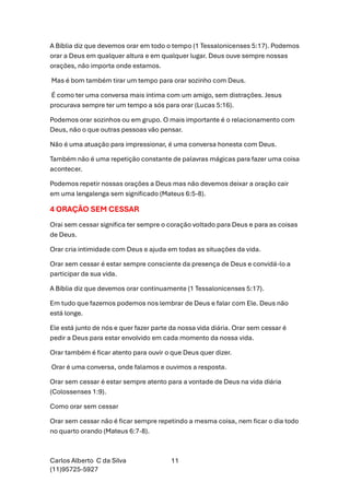 Carlos Alberto C da Silva
(11)95725-5927
11
A Bíblia diz que devemos orar em todo o tempo (1 Tessalonicenses 5:17). Podemos
orar a Deus em qualquer altura e em qualquer lugar. Deus ouve sempre nossas
orações, não importa onde estamos.
Mas é bom também tirar um tempo para orar sozinho com Deus.
É como ter uma conversa mais íntima com um amigo, sem distrações. Jesus
procurava sempre ter um tempo a sós para orar (Lucas 5:16).
Podemos orar sozinhos ou em grupo. O mais importante é o relacionamento com
Deus, não o que outras pessoas vão pensar.
Não é uma atuação para impressionar, é uma conversa honesta com Deus.
Também não é uma repetição constante de palavras mágicas para fazer uma coisa
acontecer.
Podemos repetir nossas orações a Deus mas não devemos deixar a oração cair
em uma lengalenga sem significado (Mateus 6:5-8).
4 ORAÇÃO SEM CESSAR
Orai sem cessar significa ter sempre o coração voltado para Deus e para as coisas
de Deus.
Orar cria intimidade com Deus e ajuda em todas as situações da vida.
Orar sem cessar é estar sempre consciente da presença de Deus e convidá-lo a
participar da sua vida.
A Bíblia diz que devemos orar continuamente (1 Tessalonicenses 5:17).
Em tudo que fazemos podemos nos lembrar de Deus e falar com Ele. Deus não
está longe.
Ele está junto de nós e quer fazer parte da nossa vida diária. Orar sem cessar é
pedir a Deus para estar envolvido em cada momento da nossa vida.
Orar também é ficar atento para ouvir o que Deus quer dizer.
Orar é uma conversa, onde falamos e ouvimos a resposta.
Orar sem cessar é estar sempre atento para a vontade de Deus na vida diária
(Colossenses 1:9).
Como orar sem cessar
Orar sem cessar não é ficar sempre repetindo a mesma coisa, nem ficar o dia todo
no quarto orando (Mateus 6:7-8).
 