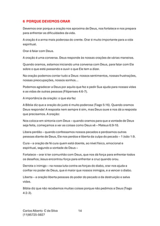 Carlos Alberto C da Silva
(11)95725-5927
14
6 PORQUE DEVEMOS ORAR
Devemos orar porque a oração nos aproxima de Deus, nos fortalece e nos prepara
para enfrentar as dificuldades da vida.
A oração é a arma mais poderosa do crente. Orar é muito importante para a vida
espiritual.
Orar é falar com Deus.
A oração é uma conversa. Deus responde às nossas orações de várias maneiras.
Quando oramos, estamos iniciando uma conversa com Deus, para falar com Ele
sobre o que está passando e ouvir o que Ele tem a dizer.
Na oração podemos contar tudo a Deus: nossos sentimentos, nossas frustrações,
nossas preocupações, nossos sonhos...
Podemos agradecer a Deus por aquilo que fez e pedir Sua ajuda para nossas vidas
e as vidas de outras pessoas (Filipenses 4:6-7).
A importância da oração: o que ela faz
A Bíblia diz que a oração do justo é muito poderosa (Tiago 5:16). Quando oramos
Deus responde! A resposta nem sempre é sim, mas Deus ouve e nos dá a resposta
que precisamos. A oração:
Nos coloca em sintonia com Deus – quando oramos para que a vontade de Deus
seja feita, começamos a ver as coisas como Deus vê – Mateus 6:9-10.
Libera perdão – quando confessamos nossos pecados e perdoamos outras
pessoas diante de Deus, Ele nos perdoa e liberta da culpa do pecado – 1 João 1:9.
Cura – a oração de fé cura quem está doente, ao nível físico, emocional e
espiritual, segundo a vontade de Deus –
Fortalece – orar é ter comunhão com Deus, que nos dá força para enfrentar todos
os desafios; Jesus encontrou força para enfrentar a cruz quando orou.
Derrota o inimigo – na nossa luta contra as forças do diabo, orar nos ajuda a
confiar no poder de Deus, que é maior que nossos inimigos, e a vencer o diabo.
Liberta – a oração liberta pessoas do poder do pecado e da destruição e salva
vidas.
Bíblia diz que não recebemos muitas coisas porque não pedimos a Deus (Tiago
4:2-3).
 