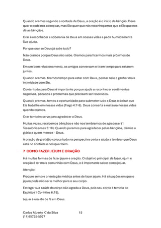 Carlos Alberto C da Silva
(11)95725-5927
15
Quando oramos segundo a vontade de Deus, a oração é o início da bênção. Deus
quer e pode nos abençoar, mas Ele quer que nós reconheçamos que é Ele que nos
dá as bênçãos.
Orar é reconhecer a soberania de Deus em nossas vidas e pedir humildemente
Sua ajuda.
Por que orar se Deus já sabe tudo?
Não oramos porque Deus não sabe. Oramos para ficarmos mais próximos de
Deus.
Em um bom relacionamento, os amigos conversam e tiram tempo para estarem
juntos.
Quando oramos, tiramos tempo para estar com Deus, pensar nele e ganhar mais
intimidade com Ele.
Contar tudo para Deus é importante porque ajuda a reconhecer sentimentos
negativos, pecados e problemas que precisam ser resolvidos.
Quando oramos, temos a oportunidade para submeter tudo a Deus e deixar que
Ele trabalhe em nossas vidas (Tiago 4:7-8). Deus conserta e restaura nossas vidas
quando oramos.
Orar também serve para agradecer a Deus.
Muitas vezes, recebemos bênçãos e não nos lembramos de agradecer (1
Tessalonicenses 5:18). Quando paramos para agradecer pelas bênçãos, damos a
glória a quem merece – Deus.
A oração de gratidão coloca tudo na perspectiva certa e ajuda a lembrar que Deus
está no controle e nos quer bem.
7 COMO FAZER JEJUM E ORAÇÃO
Há muitas formas de fazer jejum e oração. O objetivo principal de fazer jejum e
oração é ter mais comunhão com Deus, e é importante saber como jejuar.
Atenção!
Procure sempre orientação médica antes de fazer jejum. Há situações em que o
jejum pode não ser o melhor para o seu corpo.
Estragar sua saúde do corpo não agrada a Deus, pois seu corpo é templo do
Espírito (1 Coríntios 6:19).
Jejuar é um ato de fé em Deus.
 