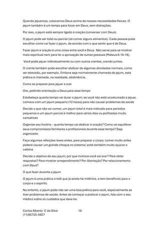 Carlos Alberto C da Silva
(11)95725-5927
16
Quando jejuamos, colocamos Deus acima de nossas necessidades físicas. O
jejum também é um tempo para focar em Deus, sem distrações.
Por isso, o jejum está sempre ligado à oração (conversar com Deus).
O jejum pode ser total ou parcial (só comer alguns alimentos). Cada pessoa pode
escolher como vai fazer o jejum, de acordo com o que sentir que é de Deus.
Fazer jejum e oração é uma coisa entre você e Deus. Não serve para se mostrar
mais espiritual nem para ter a aprovação de outras pessoas (Mateus 6:16-18).
Você pode jejuar individualmente ou com outros crentes, orando juntos.
O crente também pode escolher abdicar de algumas atividades normais, como
ver televisão, por exemplo. Embora seja normalmente chamada de jejum, esta
prática é chamada, na realidade, abstinência.
Como se preparar para jejuar e orar
Ore, pedindo orientação a Deus para esse tempo
Estabeleça quanto tempo vai durar o jejum; se você não está acostumado a jejuar,
comece com um jejum pequeno (12 horas) para não causar problemas de saúde
Decida o que não vai comer; um jejum total é mais indicado para períodos
pequenos e um jejum parcial é melhor para vários dias ou profissões muito
cansativas
Organize seu horário – quanto tempo vai dedicar à oração? Como vai equilibrar
seus compromissos familiares e profissionais durante esse tempo? Seja
organizado
Faça algumas refeições leves antes, para preparar o corpo; comer muito antes
poderá causar um grande choque no sistema; evite também muito açúcar e
cafeína
Decida o objetivo de seu jejum; por que motivos você vai orar? Para obter
respostas? Para mostrar arrependimento? Por libertação? Por relacionamento
com Deus?
O que fazer durante o jejum
O jejum é uma prática cristã que já existe há milênios, e tem benefícios para o
corpo e o espírito.
No entanto, o jejum pode não ser uma boa prática para você, especialmente se
tiver problemas de saúde. Antes de começar a praticar o jejum, fale com o seu
médico sobre os cuidados que deve ter.
 