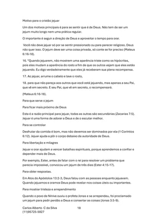 Carlos Alberto C da Silva
(11)95725-5927
18
Motivo para o cristão jejuar
Um dos motivos principais é para se sentir que é de Deus. Não tem de ser um
jejum muito longo nem uma prática regular.
O importante é seguir a direção de Deus e aproveitar o tempo para orar.
Você não deve jejuar só por se sentir pressionado ou para parecer religioso. Deus
não quer isso. O jejum deve ser uma coisa privada, só conte se for preciso (Mateus
6:16-18).
16. “Quando jejuarem, não mostrem uma aparência triste como os hipócritas,
pois eles mudam a aparência do rosto a fim de que os outros vejam que eles estão
jejuando. Eu digo verdadeiramente que eles já receberam sua plena recompensa.
17. Ao jejuar, arrume o cabelo e lave o rosto,
18. para que não pareça aos outros que você está jejuando, mas apenas a seu Pai,
que vê em secreto. E seu Pai, que vê em secreto, o recompensará.
(Mateus 6:16-18).
Para que serve o jejum
Para ficar mais próximo de Deus
Esta é a razão principal para jejuar, todas as outras são secundárias (Zacarias 7:5).
Jejuar é uma forma de adorar a Deus e de o escutar melhor.
Para se controlar
Desfrutar da comida é bom, mas não devemos ser dominados por ela (1 Coríntios
6:12). Jejuar ajuda a pôr o corpo debaixo da autoridade de Deus.
Para libertação e milagres
Jejuar e orar ajudam a vencer batalhas espirituais, porque aprendemos a confiar e
depender mais de Deus.
Por exemplo, Ester, antes de falar com o rei para resolver um problema que
parecia impossível, convocou um jejum de três dias (Ester 4:15-17).
Para obter respostas.
Em Atos do Apóstolos 13:2-3, Deus falou com as pessoas enquanto jejuavam.
Quando jejuamos e oramos Deus pode revelar-nos coisas úteis ou importantes.
Para mostrar tristeza e arrependimento
Quando o povo de Nínive ouviu o profeta Jonas e se arrependeu, foi proclamado
um jejum para pedir perdão a Deus e consertar as coisas (Jonas 3:5-9).
 