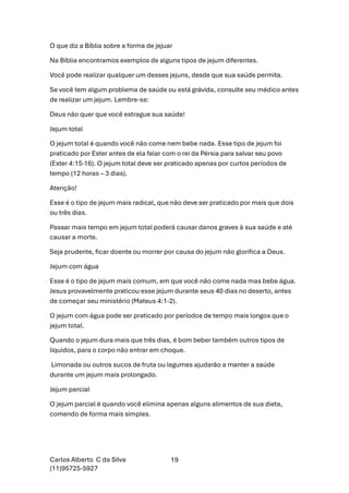 Carlos Alberto C da Silva
(11)95725-5927
19
O que diz a Bíblia sobre a forma de jejuar
Na Bíblia encontramos exemplos de alguns tipos de jejum diferentes.
Você pode realizar qualquer um desses jejuns, desde que sua saúde permita.
Se você tem algum problema de saúde ou está grávida, consulte seu médico antes
de realizar um jejum. Lembre-se:
Deus não quer que você estrague sua saúde!
Jejum total
O jejum total é quando você não come nem bebe nada. Esse tipo de jejum foi
praticado por Ester antes de ela falar com o rei da Pérsia para salvar seu povo
(Ester 4:15-16). O jejum total deve ser praticado apenas por curtos períodos de
tempo (12 horas – 3 dias).
Atenção!
Esse é o tipo de jejum mais radical, que não deve ser praticado por mais que dois
ou três dias.
Passar mais tempo em jejum total poderá causar danos graves à sua saúde e até
causar a morte.
Seja prudente, ficar doente ou morrer por causa do jejum não glorifica a Deus.
Jejum com água
Esse é o tipo de jejum mais comum, em que você não come nada mas bebe água.
Jesus provavelmente praticou esse jejum durante seus 40 dias no deserto, antes
de começar seu ministério (Mateus 4:1-2).
O jejum com água pode ser praticado por períodos de tempo mais longos que o
jejum total.
Quando o jejum dura mais que três dias, é bom beber também outros tipos de
líquidos, para o corpo não entrar em choque.
Limonada ou outros sucos de fruta ou legumes ajudarão a manter a saúde
durante um jejum mais prolongado.
Jejum parcial
O jejum parcial é quando você elimina apenas alguns alimentos de sua dieta,
comendo de forma mais simples.
 