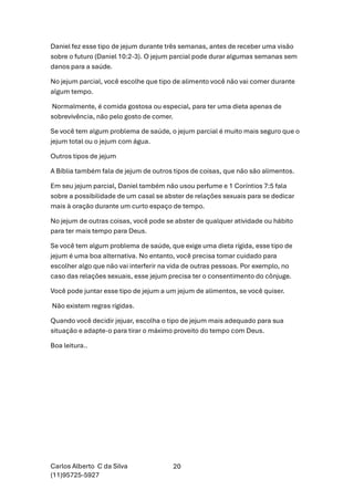 Carlos Alberto C da Silva
(11)95725-5927
20
Daniel fez esse tipo de jejum durante três semanas, antes de receber uma visão
sobre o futuro (Daniel 10:2-3). O jejum parcial pode durar algumas semanas sem
danos para a saúde.
No jejum parcial, você escolhe que tipo de alimento você não vai comer durante
algum tempo.
Normalmente, é comida gostosa ou especial, para ter uma dieta apenas de
sobrevivência, não pelo gosto de comer.
Se você tem algum problema de saúde, o jejum parcial é muito mais seguro que o
jejum total ou o jejum com água.
Outros tipos de jejum
A Bíblia também fala de jejum de outros tipos de coisas, que não são alimentos.
Em seu jejum parcial, Daniel também não usou perfume e 1 Coríntios 7:5 fala
sobre a possibilidade de um casal se abster de relações sexuais para se dedicar
mais à oração durante um curto espaço de tempo.
No jejum de outras coisas, você pode se abster de qualquer atividade ou hábito
para ter mais tempo para Deus.
Se você tem algum problema de saúde, que exige uma dieta rígida, esse tipo de
jejum é uma boa alternativa. No entanto, você precisa tomar cuidado para
escolher algo que não vai interferir na vida de outras pessoas. Por exemplo, no
caso das relações sexuais, esse jejum precisa ter o consentimento do cônjuge.
Você pode juntar esse tipo de jejum a um jejum de alimentos, se você quiser.
Não existem regras rígidas.
Quando você decidir jejuar, escolha o tipo de jejum mais adequado para sua
situação e adapte-o para tirar o máximo proveito do tempo com Deus.
Boa leitura..
 