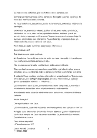 Carlos Alberto C da Silva
(11)95725-5927
3
Ela nos conecta ao Pai nos guia nos fortalece e nos concede paz.
Como igreja incentivamos a prática constante da oração seguindo o exemplo de
Jesus e as instruções das Escrituras.
No Novo Testamento, Jesus Cristo, nosso maior exemplo, enfatizou a importância
da oração.
Em Mateus 6:6, Ele instrui: “Mas tu, quando orares, entra no teu aposento, e,
fechando a tua porta, ora a teu Pai, que vê em secreto; e teu Pai, que vê em
secreto, te recompensará publicamente.” Jesus nos ensina a buscar um lugar de
quietude e intimidade para falar com o Pai, destacando a necessidade de um
relacionamento pessoal e sincero com Deus.
Além disso, a oração é um meio poderoso de intercessão.
Quando devo orar?
Orar deve ser uma coisa contínua.
Você pode orar de manhã, de tarde, de noite, em casa, na escola, no trabalho, na
rua, no chuveiro, sentado, deitado, de pé…
Não precisa ser sempre alto você também pode orar em silêncio.
Claro você vai pensar em outras coisas mas a Bíblia está falando sobre ter uma
atitude de oração lembrando de Deus constantemente e submetendo tudo a Ele
O apóstolo Paulo exorta os crentes a intercederem uns pelos outros: “Exorto, pois,
antes de tudo, que se façam deprecações, orações, intercessões, e ações de
graças por todos os homens” (1 Timóteo 2:1).
Quando oramos pelos outros, demonstramos amor e compaixão, cumprindo o
mandamento de Jesus de amar ao próximo como a nós mesmos.
A intercessão tem o poder de transformar vidas e situações, conforme a vontade
de Deus.
O que é oração?
Orar significa falar com Deus.
Quando você ora, você está invocando (chamando) Deus, para conversar com Ele
A oração ajuda a ficar mais próximo da vontade de Deus. Quando você ora você
coloca sua atenção em Deus e submete sua vida a Ele, buscando Sua vontade.
Quando isso acontece,
Deus ouve e responde!
- 1 Tessalonicenses 5:17
 