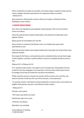 Carlos Alberto C da Silva
(11)95725-5927
4
Orem no Espírito em todas as ocasiões, com toda oração e súplica; tendo isso em
mente, estejam atentos e perseverem na oração por todos os santos.
- Efésios 6:18
Que possamos, diariamente, buscar a Deus em oração, confiando em Sua
fidelidade e amor infinito.
1 COMO DEVO ORAR
Orar não é um espetáculo para agradar outras pessoas. Orar é uma conversa
íntima com Deus.
Você não precisa fazer orações elaboradas, com palavras complicadas, para
agradar a Deus.
Basta querer ter intimidade com seu Pai.
Jesus ensinou a oração do Pai Nosso como um modelo para quem está
aprendendo a orar.
Você não precisa repetir essa oração exatamente mas pode usá-la para fazer suas
próprias orações.
Na oração do Pai Nosso, você aprende a pôr a vontade de Deus em primeiro lugar,
a fazer pedidos, a perdoar e pedir perdão e a buscar a proteção de Deus contra o
mal.
Mateus 6:5-7 e Mateus 6:9-13
5 “E, quando vocês orarem, não sejam como os hipócritas. Eles gostam de ficar
orando em pé nas sinagogas e nas esquinas, a fim de serem vistos pelos outros.
Eu asseguro que eles já receberam sua plena recompensa.
6 Mas, quando você orar, vá para seu quarto, feche a porta e ore a seu Pai, que
está em secreto. Então seu Pai, que vê em secreto, o recompensará.
7 E, quando orarem, não fiquem sempre repetindo a mesma coisa, como fazem os
pagãos. Eles pensam que por muito falarem serão ouvidos.
- Mateus 6:5-7
9 Vocês, orem assim:
“Pai nosso, que estás nos céus!
Santificado seja o teu nome.
10 Venha o teu Reino;
Seja feita a tua vontade,
 