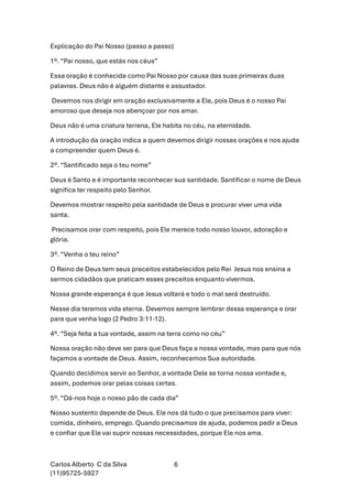 Carlos Alberto C da Silva
(11)95725-5927
6
Explicação do Pai Nosso (passo a passo)
1º. “Pai nosso, que estás nos céus”
Essa oração é conhecida como Pai Nosso por causa das suas primeiras duas
palavras. Deus não é alguém distante e assustador.
Devemos nos dirigir em oração exclusivamente a Ele, pois Deus é o nosso Pai
amoroso que deseja nos abençoar por nos amar.
Deus não é uma criatura terrena, Ele habita no céu, na eternidade.
A introdução da oração indica a quem devemos dirigir nossas orações e nos ajuda
a compreender quem Deus é.
2º. “Santificado seja o teu nome”
Deus é Santo e é importante reconhecer sua santidade. Santificar o nome de Deus
significa ter respeito pelo Senhor.
Devemos mostrar respeito pela santidade de Deus e procurar viver uma vida
santa.
Precisamos orar com respeito, pois Ele merece todo nosso louvor, adoração e
glória.
3º. “Venha o teu reino”
O Reino de Deus tem seus preceitos estabelecidos pelo Rei Jesus nos ensina a
sermos cidadãos que praticam esses preceitos enquanto vivermos.
Nossa grande esperança é que Jesus voltará e todo o mal será destruído.
Nesse dia teremos vida eterna. Devemos sempre lembrar dessa esperança e orar
para que venha logo (2 Pedro 3:11-12).
4º. “Seja feita a tua vontade, assim na terra como no céu”
Nossa oração não deve ser para que Deus faça a nossa vontade, mas para que nós
façamos a vontade de Deus. Assim, reconhecemos Sua autoridade.
Quando decidimos servir ao Senhor, a vontade Dele se torna nossa vontade e,
assim, podemos orar pelas coisas certas.
5º. “Dá-nos hoje o nosso pão de cada dia”
Nosso sustento depende de Deus. Ele nos dá tudo o que precisamos para viver:
comida, dinheiro, emprego. Quando precisamos de ajuda, podemos pedir a Deus
e confiar que Ele vai suprir nossas necessidades, porque Ele nos ama.
 