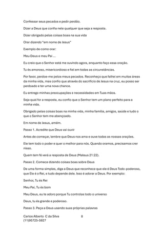 Carlos Alberto C da Silva
(11)95725-5927
8
Confessar seus pecados e pedir perdão.
Dizer a Deus que confia nele qualquer que seja a resposta.
Dizer obrigado pelas coisas boas na sua vida
Orar dizendo “em nome de Jesus”
Exemplo de como orar:
Meu Deus e meu Pai ...
Eu creio que o Senhor está me ouvindo agora, enquanto faço essa oração.
Tu és amoroso, misericordioso e fiel em todas as circunstâncias.
Por favor, perdoe-me pelos meus pecados. Reconheço que falhei em muitas áreas
da minha vida, mas confio que através do sacrifício de Jesus na cruz, eu posso ser
perdoado e ter uma nova chance.
Eu entrego minhas preocupações e necessidades em Tuas mãos.
Seja qual for a resposta, eu confio que o Senhor tem um plano perfeito para a
minha vida.
Obrigado pelas coisas boas na minha vida, minha família, amigos, saúde e tudo o
que o Senhor tem me abençoado.
Em nome de Jesus, amém.
Passo 1. Acredite que Deus vai ouvir
Antes de começar, lembre que Deus nos ama e ouve todas as nossas orações.
Ele tem todo o poder e quer o melhor para nós. Quando oramos, precisamos crer
nisso.
Quem tem fé verá a resposta de Deus (Mateus 21:22).
Passo 2. Comece dizendo coisas boas sobre Deus
De uma forma simples, diga a Deus que reconhece que ele é Deus Todo-poderoso,
que Ele é o Rei, e tudo depende dele. Isso é adorar a Deus. Por exemplo:
Senhor, Tu és Rei
Meu Pai, Tu és bom
Meu Deus, eu te adoro porque Tu controlas todo o universo
Deus, tu és grande e poderoso.
Passo 3. Peça a Deus usando suas próprias palavras
 