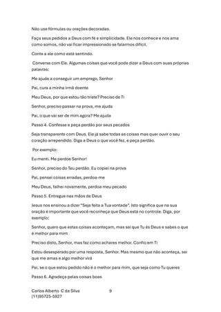 Carlos Alberto C da Silva
(11)95725-5927
9
Não use fórmulas ou orações decoradas.
Faça seus pedidos a Deus com fé e simplicidade. Ele nos conhece e nos ama
como somos, não vai ficar impressionado se falarmos difícil.
Conte a ele como está sentindo.
Converse com Ele. Algumas coisas que você pode dizer a Deus com suas próprias
palavras:
Me ajude a conseguir um emprego, Senhor
Pai, cura a minha irmã doente
Meu Deus, por que estou tão triste? Preciso de Ti
Senhor, preciso passar na prova, me ajuda
Pai, o que vai ser de mim agora? Me ajuda
Passo 4. Confesse e peça perdão por seus pecados
Seja transparente com Deus. Ele já sabe todas as coisas mas quer ouvir o seu
coração arrependido. Diga a Deus o que você fez, e peça perdão.
Por exemplo:
Eu menti. Me perdoe Senhor!
Senhor, preciso do Teu perdão. Eu copiei na prova
Pai, pensei coisas erradas, perdoa-me
Meu Deus, falhei novamente, perdoa meu pecado
Passo 5. Entregue nas mãos de Deus
Jesus nos ensinou a dizer “Seja feita a Tua vontade”. Isto significa que na sua
oração é importante que você reconheça que Deus está no controle. Diga, por
exemplo:
Senhor, quero que estas coisas aconteçam, mas sei que Tu és Deus e sabes o que
é melhor para mim
Preciso disto, Senhor, mas faz como achares melhor. Confio em Ti
Estou desesperado por uma resposta, Senhor. Mas mesmo que não aconteça, sei
que me amas e algo melhor virá
Pai, se o que estou pedido não é o melhor para mim, que seja como Tu queres
Passo 6. Agradeça pelas coisas boas
 
