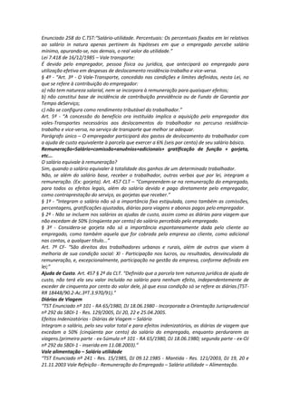 Enunciado 258 do C.TST:“Salário-utilidade. Percentuais: Os percentuais fixados em lei relativos
ao salário in natura apenas pertinem às hipóteses em que o empregado percebe salário
mínimo, apurando-se, nas demais, o real valor da utilidade.”
Lei 7.418 de 16/12/1985 – Vale transporte:
É devido pelo empregador, pessoa física ou jurídica, que antecipará ao empregado para
utilização efetiva em despesas de deslocamento residência-trabalho e vice-versa.
§ 4º - “Art. 3º - O Vale-Transporte, concedido nas condições e limites definidos, nesta Lei, no
que se refere à contribuição do empregador:
a) não tem natureza salarial, nem se incorpora à remuneração para quaisquer efeitos;
b) não constitui base de incidência de contribuição previdência ou de Fundo de Garantia por
Tempo deServiço;
c) não se configura como rendimento tributável do trabalhador.”
Art. 5º - “A concessão do benefício ora instituído implica a aquisição pelo empregador dos
vales-Transportes necessários aos deslocamentos do trabalhador no percurso residência-
trabalho e vice-versa, no serviço de transporte que melhor se adequar.
Parágrafo único – O empregador participará dos gastos de deslocamento do trabalhador com
a ajuda de custo equivalente à parcela que exercer a 6% (seis por cento) de seu salário básico.
Remuneração=Salário+comissão+anuênios+adicionais+ gratificação de função + gorjeta,
etc...
O salário equivale à remuneração?
Sim, quando o salário equivaler à totalidade dos ganhos de um determinado trabalhador.
Não, se além do salário base, receber o trabalhador, outras verbas que por lei, integram a
remuneração. (Ex: gorjeta). Art. 457 CLT – “Compreendem-se na remuneração do empregado,
para todos os efeitos legais, além do salário devido e pago diretamente pelo empregador,
como contraprestação do serviço, as gorjetas que receber.”
§ 1º - “Integram o salário não só a importância fixa estipulada, como também as comissões,
percentagens, gratificações ajustadas, diárias para viagens e abonos pagos pelo empregador.
§ 2º - Não se incluem nos salários as ajudas de custo, assim como as diárias para viagem que
não excedam de 50% (cinqüenta por cento) do salário percebido pelo empregado.
§ 3º - Considera-se gorjeta não só a importância espontaneamente dada pelo cliente ao
empregado, como também aquela que for cobrada pela empresa ao cliente, como adicional
nas contas, a qualquer título...”
Art. 7º CF- “São direitos dos trabalhadores urbanos e rurais, além de outros que visem à
melhoria de sua condição social: XI - Participação nos lucros, ou resultados, desvinculada da
remuneração, e, excepcionalmente, participação na gestão da empresa, conforme definido em
lei;”
Ajuda de Custo. Art. 457 § 2º da CLT. “Definido que a parcela tem natureza jurídica de ajuda de
custo, não terá ela seu valor incluído no salário para nenhum efeito, independentemente de
exceder de cinquenta por cento do valor dele, já que essa condição só se refere as diárias.(TST-
RR 18448/90.2-Ac.3ºT.3.970/91).”
Diárias de Viagem
“TST Enunciado nº 101 - RA 65/1980, DJ 18.06.1980 - Incorporada a Orientação Jurisprudencial
nº 292 da SBDI-1 - Res. 129/2005, DJ 20, 22 e 25.04.2005.
Efeitos Indenizatórios - Diárias de Viagem – Salário
Integram o salário, pelo seu valor total e para efeitos indenizatórios, as diárias de viagem que
excedam a 50% (cinqüenta por cento) do salário do empregado, enquanto perdurarem as
viagens.(primeira parte - ex-Súmula nº 101 - RA 65/1980, DJ 18.06.1980; segunda parte - ex-OJ
nº 292 da SBDI-1 - inserida em 11.08.2003).”
Vale alimentação – Salário utilidade
“TST Enunciado nº 241 - Res. 15/1985, DJ 09.12.1985 - Mantida - Res. 121/2003, DJ 19, 20 e
21.11.2003 Vale Refeição - Remuneração do Empregado – Salário utilidade – Alimentação.
 