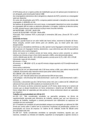 O FGTS deixou de ser o regime jurídico do trabalhador que por ele optasse para transformar-se
em obrigação, pela Constituição Federal 1988.
Aos empregadores domésticos não é obrigatório o depósito do FGTS, somente se o empregador
optar por depositar.
Os rurais são disciplinados pelo FGTS, a empresa poderá estender o benefício aos diretos não
empregados. (L.8036/90, art.16).
Na hipótese de despedimento sem jusra causa, o empregador depositará na conta vinculdada
do empregado 40% de todos os depósitos efetuados e corrigidos, conforme já descrito acima;
ou 20%, quando houver culpa recíproca ou força maior (rescisão indireta).
Até 04/10/1988 – FGTS 8% - Multa 10%.
A partir de 05/10/1988 = FGTS 8% - Multa 40%.
Prescrição: Para reclamar FGTS a prescrição é trintenária (30) anos. (Enunc.95 TST e art7º
XXIX,C.F.)
Conversão em horas:
É comum, quando busca-se um valor médio das horas extras, encontrar-se frações de horas.
Nesta situação, convém estar atento para um detalhe, que, na maior parte das vezes
desapercebido:
Ocorre que as calculadoras eletrônicas ou não, operam numa linguagem centesimal e as horas
são expressas em linguagem horária, obviamente, o que determina que não há equivalência
direta entre uma e outra linguagem.
Assim, ao buscar-se o número correto de horas extras, deve-se antes converter os valores
relativos aos minutos, já que a hora inteira equivale a 100%, como demonstrado abaixo:
12,45 x 100,00 (valor da HE) = R$ 1.245,00, quando o correto seria 12,75 x 100 = R$ 1.575,00
Calculando: regra de três simples
60 minutos = 1 hora
45 minutos = x 45/60 = 0,75, ou seja 45 minutos relogio equivale a 0,75 transformando em
centesimal.
Horas extras e adicionias
Funcionário fez em um determinado mês 2:30 horas extras a 50%, com salário mensal de R$
1.000,00. (Funcionário não é bancário divisor para achar salário hora 220).
R$ 1.000,00 : 220 = R$ 4,55 salário hora
R$ 4,55 x 1,50 = R$ 6,82 salário hora com adicional de 50% de hora extra.
2:30 (relógio) = 30 (minutos)/ 60= 0,60 (Centesimal) = assim 2:30 = 2,60 (Centesimal) x 6,82 =
R$ 17,73.
Concluindo, o funcionário que fez 2:30 de horas extras mês com o salário de R$ 1.000,00 com
adiciona de hora extra de 50% receberá um montante de R$ 17,73.
Assim, 30 minutos na forma centesimal equivale a 0,75 horas, basta tomar-se o número de
minutos que se deseja transformar em horas centesimais e dividi-lo por 60 (30/60 = 0,50).
Horas relógio deve ser separadas por dois pontos (:). Horas centesimais devem ser separadas
por virgula (,).
Trabalho com periculosidade (art.193 da CLT)
Art.193 CLT: “São consideradas atividades ou operações perigosas, na forma da
regulamentação aprovada pelo Ministério do trabalho, aquelas que, por sua natureza ou
métodos de trabalho, impliquem o contato permanente com inflamáveis ou explosivos em
condições de risco acentuado”
§1º: O trabalho em condições de periculosidade assegura ao empregado um adicional de 30%
(trinta por cento) sobre o salário sem os acréscimos resultantes de gratificações, prêmios ou
participações nos lucros da empresa. Ex: Salário de R$ 1.000,00, recebe R$ 300,00 como
periculosidade todo mês.
Art.189 CLT: “Serão considerados atividades ou operações insalubres, aquelas que, por
natureza, condições ou métodos de trabalho, exponham os empregados a agentes nocivos à
 