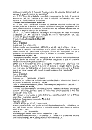 saúde, acima dos limites de tolerância fixados em razão da natureza e da intensidade do
agente e do tempo de exposição aos seus efeitos.”
Art.192 CLT: “O exercício de trabalho em condições insalubres,acima dos limites de tolerância
estabelecidos pelo MTE assegura a percepção de adicional respectivamente 40%, grau
máximo, 20% grau médio e 10% grau mínimo.
Trabalho com insalubridade (art.189 da CLT)
Art.189 CLT: “Serão considerados atividades ou operações insalubres, aquelas que, por
natureza, condições ou métodos de trabalho, exponham os empregados a agentes nocivos à
saúde, acima dos limites de tolerância fixados em razão da natureza e da intensidade do
agente e do tempo de exposição aos seus efeitos.”
Art.192 CLT: “O exercício de trabalho em condições insalubres,acima dos limites de tolerância
estabelecidos pelo MTE assegura a percepção de adicional respectivamente 40%, grau
máximo, 20% grau médio e 10% grau mínimo.
Trabalho com insalubridade (art.189 da CLT)
Calculando:
Salário: R$ 1.000,00
Insalubridade Grau médio = 20%
Valor do trabalho como insalubridade = R$ 200,00, ou seja, R$ 1.000,00 x 20% = R$ 200,00.
Para saber se a empresa esta enquadrada no grau mínimo, médio ou máximo, a empresa
deverá contratar um Engenheiro de segurança do trabalho, para avaliação do risco que o
funcionário terá com um determinado produto ou ambiente de trabalho nocivo a saúde.
Transferência(art.469/470- CLT)
“Ao empregador é vedado transferir o empregado, sem a sua anuência, para localidade diversa
da que resultar do contrato, não se considerando transferência a que não acarretar
necessariamente a mudança do seu domicílio.”
§3º:Em caso de necessidade de serviço o empregador poderá transferir o empregado para
localidade diversa da que resultar do contrato, não obstante as restrições do artigo anterior,
mas nesse caso, ficará obrigado a um pagamento suplementar, nunca inferior a 25% dos
salários que o empregado percebia naquela localidade, enquanto durar essa situação.”
Calculando:
Salário: R$ 1.000,00
Transferência = 25%
Valor salário = R$ 1.000,00 x 25% = R$ 250,00.
Enquanto o funcionário estiver trabalhando em outra localização o minimo o valor do salário
não poderá ser no mínimo inferior a R$ 1.250,00
Todas as despesas de transferência, são por conta da empresa (empregador) – Art.470 CLT.
Jornada Noturna (art. 73 – CLT).
“Salvo nos casos de revezamento semanal ou quinzenal, o trabalho noturno terá remuneração
superior à do diurno e, para esse efeito, sua remuneração terá um acréscimo de 20%, pelo
menos, sobre a hora diurna.
§2º- Considera-se noturno, para os efeitos deste artigo o trabalho executado entre as 22 horas
de um dia e 5 horas do dia seguinte.”
Calculando: Horas noturnas trabalhadas 8,50=8:30
Salário R$ 1.000,00
1000:220= 4,55(hora) x 20% = 0,91 hora noturna.
A hora noturna é reduzida, para cada hora trabalhada o funcionário ganha 1,1428 de horas, ou
para cada 7 horas noturnas trabalhadas o funcionário ganha 8 horas. Ficando na seguinte
condição: 8/7= 1,1428.
Assim: 8,50 x 1,1428 = 9,7138 horas.
Conforme página anterior a hora noturna corresponde a R$ 0,91.
Calculando a hora noturna = R$ 0,91 x 9,7138 = R$ 8,84. Assim 8:30 ou 8,50 de horas noturnas
com um salário de R$ 1.000,00, corresponde a um montante de R$ 8,84.
 