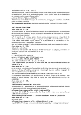 Trabalhador Rural (Art.7º-Lei 5.889/73)
“Para efeito desta lei, considera-se trabalho noturno o executado entre as vinte e uma horas de
um dia e as cinco horas do dia seguinte na lavoura, e entre as vinte horas de um dia e quatro
horas do dia seguinte, na atividade pecuária.”
Adicional: 25% (art.7º §único, L.5889/73).
O trabalhador rural não tem redução da hora noturna, ou seja, para cada hora trabalhada
ganha as mesmas uma hora.
Para o trabalhador portuário é considerado hora noturna das 19:00 as 07:00 (Lei 4.806/65).
8 – Cálculos adicionais
Horas Extras (art. 59 – CLT).
“A duração normal do trabalho poderá ser acrescida de horas suplementares em número não
excedente de duas, mediante acordo escrito entre empregador e empregado, ou mediante
contrato coletivo de trabalho.
§1º: Do acordo ou do contrato coletivo deverá constar, obrigatoriamente, a importância da
remuneração da hora suplementar, que será, pelo menos, 50% superior à da hora normal.”.
Assim a hora extra mínima exigida por lei é de no mínimo 50% da hora normal, ou seja,
acrescentar 50% sobre a hora normal trabalhada.
Obs: Para calcular a hora extra, primeiramente deverá calcular o salário hora do funcionário.
Horas Extras (art. 59 – CLT).
Calculando o salário hora.
Conforme já visto o salário mês deverá ser dividido pelo divisor de 220 para funcionários em
geral, para bancários este divisor deverá ser de 180.
Exemplo:
R$ 1.000,00 (salário func. Indústria)
Sal.hora = R$ 1.000,00 : 220 = R$ 4,55 (salario hora).
Hora extra de 50% = R$ 4,55 x 1,50 = R$ 6,83
10 h.extras executadas no mês = R$ 6,83 x 10 = 68,30
Assim um funcionário que executou 10 horas extras mês com adicional de 50% recebeu um
total de R$ 68,30.
Horas Extras (art. 59 – CLT).
As horas extras executadas com habitualidade serão integradas através de uma média para
cálculo em férias, 13º salário, aviso prévio e indenização diversas pacíficas Integração da
remuneração das horas extras habituais.
Para bancários o procedimento é o mesmo, o que muda é o divisor que será de 180.
As horas extras dos portuários têm regras próprias de cálculo, fixadas em lei especial, a qual
estipula o salário ordinário como base de cálculo das horas suplementares.(TST-PR-E-RR
2909/92-2).
Horas Extras (art. 59 – CLT).
Reflexos de horas.
Reflexos de horas extras em 13º - média anual
Enunciado 45 C.TST: “A remuneração do serviço suplementar, habitualmente prestado, integra
o cálculo da gratificação natalina prevista na lei 4.090/62.”
Reflexos de horas extras em Férias – Média Período aquisitivo.
Enunciado 151 C.TST: “A remuneração das férias inclui a das horas extraordinárias
habitualmente prestadas.”
Média = Média física do período : 12 x nº meses trabalhados, a razão de 1/12 por mês.
Horas Extras (art. 59 – CLT).
Reflexos de horas.
Reflexos de horas extras aviso prévio – média os últimos 12 meses
Enun.94 C.TST: “O valor das horas extraordinárias habituais integra o aviso prévio indenizado.”
 