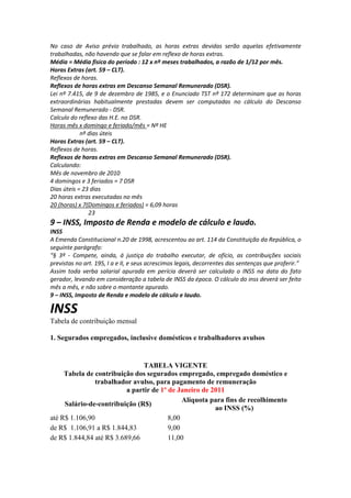 No caso de Aviso prévio trabalhado, as horas extras devidas serão aquelas efetivamente
trabalhadas, não havendo que se falar em reflexo de horas extras.
Média = Média física do período : 12 x nº meses trabalhados, a razão de 1/12 por mês.
Horas Extras (art. 59 – CLT).
Reflexos de horas.
Reflexos de horas extras em Descanso Semanal Remunerado (DSR).
Lei nº 7.415, de 9 de dezembro de 1985, e o Enunciado TST nº 172 determinam que as horas
extraordinárias habitualmente prestadas devem ser computadas no cálculo do Descanso
Semanal Remunerado - DSR.
Calculo do reflexo das H.E. no DSR.
Horas mês x domingo e feriado/mês = Nº HE
nº dias úteis
Horas Extras (art. 59 – CLT).
Reflexos de horas.
Reflexos de horas extras em Descanso Semanal Remunerado (DSR).
Calculando:
Mês de novembro de 2010
4 domingos e 3 feriados = 7 DSR
Dias úteis = 23 dias
20 horas extras executadas no mês
20 (horas) x 7(Domingos e feriados) = 6,09 horas
23
9 – INSS, Imposto de Renda e modelo de cálculo e laudo.
INSS
A Emenda Constitucional n.20 de 1998, acrescentou ao art. 114 da Constituição da República, o
seguinte parágrafo:
“§ 3º - Compete, ainda, á justiça do trabalho executar, de ofício, as contribuições sociais
previstas no art. 195, I a e II, e seus acrescimos legais, decorrentes das sentenças que proferir.”
Assim toda verba salarial apurada em perícia deverá ser calculado o INSS na data do fato
gerador, levando em consideração a tabela de INSS da época. O cálculo do inss deverá ser feito
mês a mês, e não sobre o montante apurado.
9 – INSS, Imposto de Renda e modelo de cálculo e laudo.
INSS
Tabela de contribuição mensal
1. Segurados empregados, inclusive domésticos e trabalhadores avulsos
TABELA VIGENTE
Tabela de contribuição dos segurados empregado, empregado doméstico e
trabalhador avulso, para pagamento de remuneração
a partir de 1º de Janeiro de 2011
Salário-de-contribuição (R$)
Alíquota para fins de recolhimento
ao INSS (%)
até R$ 1.106,90 8,00
de R$ 1.106,91 a R$ 1.844,83 9,00
de R$ 1.844,84 até R$ 3.689,66 11,00
 