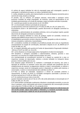 IX - prêmio de seguro individual de vida do empregado pago pelo empregador, quando o
empregado é o beneficiário do seguro, ou indica o beneficiário deste;
X - verbas, dotações ou auxílios, para representações ou custeio de despesas necessárias para o
exercício de cargo, função ou emprego;
XI - pensões, civis ou militares, de qualquer natureza, meios-soldos e quaisquer outros
proventos recebidos de antigo empregador, de institutos, caixas de aposentadoria ou de
entidades governamentais, em virtude de empregos, cargos ou funções exercidos no passado;
XII - a parcela que exceder ao valor previsto no art. 39, XXXIV;
XIII - as remunerações relativas à prestação de serviço por:
a) representantes comerciais autônomos (Lei nº 9.250, de 1995, art. 34, § 1º, alínea "b");
b) conselheiros fiscais e de administração, quando decorrentes de obrigação contratual ou
estatutária;
c) diretores ou administradores de sociedades anônimas, civis ou de qualquer espécie, quando
decorrentes de obrigação contratual ou estatutária;
d) titular de empresa individual ou sócios de qualquer espécie de sociedade, inclusive as
optantes pelo SIMPLES de que trata a Lei nº 9.317, de 1996;
e) trabalhadores que prestem serviços a diversas empresas, agrupados ou não em sindicato;
inclusive estivadores, conferentes e assemelhados;
XIV - os benefícios recebidos de entidades de previdência privada, bem como as importâncias
correspondentes ao resgate de contribuições, observado o disposto no art. 39, XXXVIII (Lei nº
9.250, de 1995, art. 33);
XV - os resgates efetuados pelo quotista de Fundos de Aposentadoria Programada Individual -
FAPI (Lei nº 9.477, de 1997, art. 10, § 2º);
XVI - outras despesas ou encargos pagos pelos empregadores em favor do empregado;
XVII - benefícios e vantagens concedidos a administradores, diretores, gerentes e seus
assessores, ou a terceiros em relação à pessoa jurídica, tais como:
a) a contraprestação de arrendamento mercantil ou o aluguel ou, quando for o caso, os
respectivos encargos de depreciação, relativos a veículos utilizados no transporte dessas
pessoas e imóveis cedidos para seu uso;
b) as despesas pagas diretamente ou mediante a contratação de terceiros, tais como a
aquisição de alimentos ou quaisquer outros bens para utilização pelo beneficiário fora do
estabelecimento da empresa, os pagamentos relativos a clubes e assemelhados, os salários e
respectivos encargos sociais de empregados postos à disposição ou cedidos pela empresa, a
conservação, o custeio e a manutenção dos bens referidos na alínea "a".
§ 1º Para os efeitos de tributação, equipara-se a diretor de sociedade anônima o
representante, no Brasil, de firmas ou sociedades estrangeiras autorizadas a funcionar no
território nacional (Lei nº 3.470, de 1958, art. 45).
§ 2º Os rendimentos de que trata o inciso XVII,
quando tributados na forma do § 1º do art. 675, não serão adicionados à remuneração (Lei nº
8.383, de 1991, art. 74, § 2º).
§ 3º Serão também considerados rendimentos tributáveis a atualização monetária, os juros de
mora e quaisquer outras indenizações pelo atraso no pagamento das remunerações previstas
neste artigo (Lei nº 4.506, de 1964, art. 16, parágrafo único).
Assim todos rendimentos acima são tributados pela tabela do imposto de renda da época do
mês do fato gerador, alguns Juízes pedem a tributação s/ o montante acumulado apurado,
levando em consideração a tabela do mês da apresentação dos cálculos.
 
