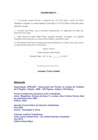 Bibliografia
Organização: APEJUST - Associação dos Peritos na Justiça do Trabalho
da 4ª Região - Edição: 2008 - 190 Páginas - Editora: HS Editora.
Perícia contábil nos processos cível e trabalhista:
Autor: Magalhães, Antonio de Deus F.; Lunkes, Irtes Cristina Perícia Data
de publicação Ano: 2008
Editora: Atlas
Apostila Curso Prático de Cálculos Trabalhistas
Ano:2002
Autora: Rosângela V. Alves
Cálculos Judicias Trabalhistas
Autor:Juarez Varallo Pont - 13a. Edição Revista e Ampliada
Ano:2010
Editora Rosea Nigra
 