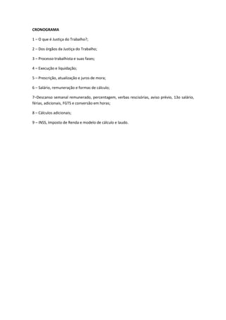 CRONOGRAMA
1 – O que é Justiça do Trabalho?;
2 – Dos órgãos da Justiça do Trabalho;
3 – Processo trabalhista e suas fases;
4 – Execução e liquidação;
5 – Prescrição, atualização e juros de mora;
6 – Salário, remuneração e formas de cálculo;
7–Descanso semanal remunerado, percentagem, verbas rescisórias, aviso prévio, 13o salário,
férias, adicionais, FGTS e conversão em horas;
8 – Cálculos adicionais;
9 – INSS, Imposto de Renda e modelo de cálculo e laudo.
 