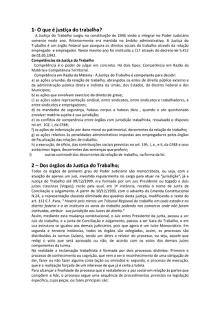 1- O que é justiça do trabalho?
A Justiça do Trabalho surgiu na constituição de 1946 vindo a integrar no Poder Judiciário
somente neste ano. Anteriormente era mantida no âmbito administrativo. A Justiça do
Trabalho é um órgão Federal que assegura os direitos sociais do trabalho através da relação
empregado e empregador. Neste mesmo ano foi instituída a CLT através do decreto-lei 5.452
de 01.05.1943.
Competências da Justiça do Trabalho
Competência é o poder de julgar em concreto. Há dois tipos: Competência em Razão da
Matéria e Competência Territorial.
Competência em Razão da Matéria - A Justiça do Trabalho é competente para decidir:
a) as ações oriundas da relação de trabalho, abrangidos os entes de direito público externo e
da administração pública direta e indireta da União, dos Estados, do Distrito Federal e dos
Municípios;
b) as ações que envolvam exercício do direito de greve;
c) as ações sobre representação sindical, entre sindicatos, entre sindicatos e trabalhadores, e
entre sindicatos e empregadores;
d) os mandados de segurança, habeas corpus e habeas data , quando o ato questionado
envolver matéria sujeita à sua jurisdição;
e) os conflitos de competência entre órgãos com jurisdição trabalhista, ressalvado o disposto
no art. 102, I, da CF88;
f) as ações de indenização por dano moral ou patrimonial, decorrentes da relação de trabalho;
g) as ações relativas às penalidades administrativas impostas aos empregadores pelos órgãos
de fiscalização das relações de trabalho;
h) a execução, de ofício, das contribuições sociais previstas no art. 195, I, a , e II, da CF88 e seus
acréscimos legais, decorrentes das sentenças que proferir;
i) outras controvérsias decorrentes da relação de trabalho, na forma da lei.
2 – Dos órgãos da Justiça do Trabalho;
Todos os órgãos de primeiro grau do Poder Judiciário são monocráticos, ou seja, com a
atuação de apenas um juiz, investido regularmente no cargo para atuar na “jurisdição”, já a
Justiça do Trabalho até 09/12/1999, era formada por um Juiz Presidente ou togado e dois
juízes classistas (Vogais), razão pela qual, em 1ª instância, recebia o nome de Junta de
Conciliação e Julgamento. A partir de 10/12/1999, com o advento da Emenda Constitucional
N.24, a representação classista eliminada dos quadros desta justiça, modificando o texto do
art. 112 C.F. Para; “ Haverá pelo menos um Tribunal Regional do trabalho em cada estado e no
distrito federal e a lei instituíra as varas do trabalho podendo nas comarcas onde não foram
instituídas, atribuir sua jurisdição aos Juízes de direito.”
Assim, mediante esta mudança constitucional, o Juiz antes Presidente da junta, passou a ser
Juiz do trabalho, e a junta de Conciliação e Julgamento, passou a ser Vara do Trabalho, e em
sua estrutura se igualou aos demais judiciários, pois que agora é um Juízo Monocrático. Em
segunda e terceira instâncias, todos os órgãos são colegiados, assim, os processos são
distribuídos às turmas (Juízes), sendo um deles o relator do processo, ou seja, aquele que
redigi o voto que será aprovado ou não, de acordo com os votos dos demais juízes
componentes da turma.
Na realidade a reclamação trabalhista é formada por dois processos distintos: Primeiro o
processo de conhecimento ou cognição, que vem a ser o reconhecimento de uma obrigação de
dar, fazer ou não fazer alguma coisa (ação ou omissão) e; segundo, o processo de execução,
que é a realização forçada de um interesse de que já é certa a tutela.
Para alcançar a finalidade do processo que é restabelecer a paz social em relação às partes que
compõem a lide, o processo segue uma sequência de procedimentos previstos na legislação
especifica, cujas peças, ou fases principais são:
 