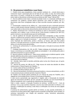 3 – Do processo trabalhista e suas fases;
1 – Pedido inicial, peça propedêutica, inicial, exordial, vestibular etc...; através desta peça o
reclamante requer a apreciação pelo Juiz do feito de suas razões, ou seja, dos motivos pelos
quais busca, na justiça, a solução de seu conflito com o empregador, devendo, para tanto,
juntar todos os documentos constitutivos de seu direito (art.282 “usque” 296 do CPC);
2 – Ata de audiência inicial: Após a entrada da petição inicial, é a reclamada notificada para
comparecer em audiência, quando deverá apresentar suas razões de defesa. Ata é o
documento onde ficam consignados todos os fatos ocorridos durantea audiência (art. 851,
CLT);
3 – Constestação, resposta do réu, defesa, etc...; peça através da qual a reclamada apresenta
todas as razões porque entende incabíveis os direitos pleiteados pelo reclamante, juntado às
suas razões todos os documentos descontitutivos destes direitos (arts. 297/318 do CPC);
4 – Réplica: Reclamante tem o direito de manifestar-se sobre os documentos juntados pela
reclamada, com a defesa, o que, na forma da lei, é feito durante a audiência (art. 847 CLT),
porém é comum o Juiz conceder prazo para tal manifestação;
5 – Ata de audiência de instrução: Documento onde ficam consignados os fatos ocorridos
durante a audiência que acontece conforme previsão constante do art. 848 CLT; “Terminada a
defesa, seguir-se-á a instrução do processo...” , que consiste na oitava dos litigantes, bem
como inquirição das testemunhas, peritos e técnicos, se houver; após esta fase poderá
terminar a instrução processual, e as partes aduzir razões finais, ratificar pedido ou termos da
defesa, em vista das provas apresentadas;
6 – Sentença de conhecimento; É a decisão proferida após a instrução do processo (Art.850
par.unico, CLT);
7 – Embargos declaratórios; Art. 535, do CPC: “Cabem embargos de declaração quando: I –
houver, na sentença ou no acórdão, obscuridade ou contradição; II – for omitido ponto sobre o
qual devia pronunciar-se o juiz ou tribunal.”
8 – Recurso ordinário: Art.895 da CLT: “Cabe recurso ordinário para a instância superior: a) das
decisões definitivas das juntas e juízos no prazo de 8(oito) dias;...”
9 – Contra-razões de Recurso Ordinário: É a resposta da parte adversa àquela que recorreu:
(Prazo para Recurso Adesivo).
10 – Acórdão: Nome dado às decisões proferidas pelas turmas dos tribunais que, em geral,
julgam recursos;
11 – Recurso de revista: Art. 896 da CLT: “Cabe recurso de revista das decisões de última
instância para o Tribunal Superior do Trabalho,...”
12 – Contra-razões de Recurso de Revista; idem “9”.
13 – Acórdão de última instância; idem “10”
15 – Recurso Extraordinário: No direito processual brasileiro, o recurso extraordinário, ou RE é
o meio processual para contestar perante o Supremo Tribunal.
do Trabalho uma decisão judicial proferida por um Tribunal de Justiça do Trabalho, sob a
alegação de contrariedade direta e frontal à Constituição da República.
A cada recurso apresentado cujo seguimento é negado, cabe a interposição do chamado
agravo de instrumento (art.897,b, da CLT), autuado em apartado, que será encaminhado ao
tribunal competente, sem a suspensão do andamento dos autos principais.
Pode o credor, requerer a Execução Provisória da sentença (art.899 da CLT – Carta de
sentença –C.S.); o que acontece enquanto o recurso esta sendo apreciado no tribunal, e em
havendo a modificação da sentença, serão feitas as retificações nos termos do novo julgado
(Acórdão).
A sentença de conhecimento, quando admite um direito, ou seja, quando condenatória, se
transforma em título judicial hábil, exigível quanto ao devedor (condenado). Assim também, as
sentenças declaratórias com relação aos acessórios: custas, honorários advocatícios,
honorários periciais, etc...
 