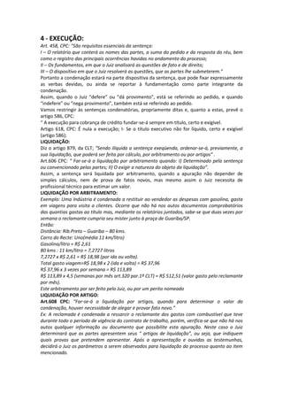 4 - EXECUÇÃO:
Art. 458, CPC: “São requisitos essenciais da sentença:
I – O relatório que conterá os nomes das partes, a suma do pedido e da resposta do réu, bem
como o registro das principais ocorrências havidas no andamento do processo;
II – Os fundamentos, em que o Juiz analisará as questões de fato e de direito;
III – O dispositivo em que o Juiz resolverá as questões, que as partes lhe submeterem.”
Portanto a condenação estará na parte dispositiva da sentença, que pode fixar expressamente
as verbas devidas, ou ainda se reportar à fundamentação como parte integrante da
condenação.
Assim, quando o Juiz “defere” ou “dá provimento”, está se referindo ao pedido, e quando
“indefere” ou “nega provimento”, também está se referindo ao pedido.
Vamos restringir às sentenças condenatórias, propriamente ditas e, quanto a estas, prevê o
artigo 586, CPC:
“ A execução para cobrança de crédito fundar-se-á sempre em título, certo e exigível.
Artigo 618, CPC: É nula a execução; I- Se o título executivo não for líquido, certo e exigível
(artigo 586);
LIQUIDAÇÃO:
Diz o artigo 879, da CLT; “Sendo ilíquida a sentença exeqüenda, ordenar-se-á, previamente, a
sua liquidação, que poderá ser feita por cálculo, por arbitramento ou por artigos” .
Art.606 CPC: “ Far-se-á a liquidação por arbitramento quando: I) Determinado pela sentença
ou convencionado pelas partes; II) O exigir a natureza do objeto da liquidação”.
Assim, a sentença será liquidada por arbitramento, quando a apuração não depender de
simples cálculos, nem de prova de fatos novos, mas mesmo assim o Juiz necessita de
profissional técnico para estimar um valor.
LIQUIDAÇÃO POR ARBITRAMENTO:
Exemplo: Uma Indústria é condenada a restituir ao vendedor as despesas com gasolina, gasta
em viagens para visita a clientes. Ocorre que não há nos autos documentos comprobatórios
das quantias gastas ao título mas, mediante os relatórios juntados, sabe-se que duas vezes por
semana o reclamante cumpria seu mister junto à praça de Guariba/SP.
Então:
Distância: Rib.Preto – Guariba – 80 kms.
Carro do Recte: Uno(média 11 km/litro)
Gasolina/litro = R$ 2,61
80 kms : 11 km/litro = 7,2727 litros
7,2727 x R$ 2,61 = R$ 18,98 (por ida ou volta).
Total gasto viagem=R$ 18,98 x 2 (ida e volta) = R$ 37,96
R$ 37,96 x 3 vezes por semana = R$ 113,89
R$ 113,89 x 4,5 (semanas por mês art.320 par.1º CLT) = R$ 512,51 (valor gasto pelo reclamante
por mês).
Este arbitramento por ser feito pelo Juiz, ou por um perito nomeado
LIQUIDAÇÃO POR ARTIGO:
Art.608 CPC: “Far-se-á a liquidação por artigos, quando para determinar o valor da
condenação, houver necessidade de alegar e provar fato novo.”
Ex: A reclamada é condenada a ressarcir o reclamante dos gastos com combustível que teve
durante todo o período de vigência do contrato de trabalho, porém, verifica-se que não há nos
autos qualquer informação ou documento que possibilite esta apuração. Neste caso o Juiz
determinará que as partes apresentem seus “ artigos de liquidação”, ou seja, que indiquem
quais provas que pretendem apresentar. Após a apresentação e ouvidas as testemunhas,
decidirá o Juiz os parâmetros a serem observados para liquidação do processo quanto ao item
mencionado.
 
