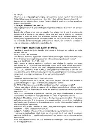 Art. 609 CPC.
“Observar-se-á, na liquidação por artigos, o procedimento comum regulado no livro I deste
Código”. (Do processo de conhecimento – itens 1,3,5 e 7 do subtítulo “Do procedimento”).
O que caracteriza a liquidação por artigos, é a necessidade de provar-se certo fato para chegar
ao valor correspondente.
LIQUIDAÇÃO POR CÁCULO: Art.604 - CPC
A liquidação por cálculo é apresentado por um perito quando este é nomeado em processo
pelo Juiz.
Quando não há fatos novos a serem provados (por artigos) nem é caso de arbitramento,
proceder-se-á a liquidação por cálculo: diz-se que esta ocorre quando os elementos
necessários já estão nos autos; mas a dinâmica eficiente do procedimento permite que a
verificação abranja elementos que não se encontram nas peças processuais, mas em provas
pré-constituídas de fácil constatação, onde quer que estejam, tais como livros contábeis de
empresa, estabelecimento bancário, repartições, etc.
5 – Prescrição, atualização e juros de mora;
Prescrição: é a perda do direito da ação, pelo transcurso do tempo, em razão de seu titular
não o ter exercido.
Até 04/10/1988 – Art. 11 da CLT
“Não havendo disposição especial em contrário nesta consolidação, prescreve em dois anos o
direito de pleitear a reparação de qualquer ato infringente de dispositivo nela contido”
A partir de 05/10/1988 – Art.7º C.F. – XXIX
“Ação....quanto a créditos trabalhistas resultantes das relações de trabalho, com prazo
prescricional de: a) cinco anos para trabalhador urbano, até o limite de dois anos após a
extinção do contrato; b) Até dois anos após a extinção do contrato, para o trabalhador rural”.
Art.233 – C.F.: “Para efeito do art.7º, XXIX, o empregador rural comprovará, de cinco em cinco
anos, perante a Justiça do Trabalho,o cumprimento das suas obrigações trabalhistas para com
o empregado rural, na presença deste e de seu representante sindical”.
Exemplo:
Funcionário trabalhou de 02/05/2000 até 02/05/2005
Ajuizou a ação trabalhista em 02/04/2007, seu direito de pedir será cinco anos anterior ao
ajuizamento da ação, ou seja, a partir de 02/04/2002 poderá pleitear.
Art. 440 CLT; “Contra os menores de 18 anos não corre nenhum prazo de prescrição.”
Portanto o período de cálculo será aquele entre a data correspondente ao início do período
imprescrito até o final do contrato, ou ainda, até a data do ingresso na execução, conforme
artigo 892 da CLT:
Art.892.CLT: “Tratando-se de prestações sucessivas, por tempo indeterminado, a execução
compreenderá inicialmente as prestações devidas até a data do ingresso na execução.”
Atualização Monetária é o nome que se dá no Brasil para os ajustes contábeis e financeiros,
realizados com o intuito de se demonstrar os preços de aquisição em moeda em circulação no
país (atualmente o Real), em relação ao valor de outras moedas (ajuste cambial) ou índices de
inflação ou cotação”. (wikipedia)
A resolução nº 008/2005 Estabelece a Tabela Única para atualização e conversão de débitos
trabalhistas - Sistema Único de Cálculo (SUCJT):
“Artigo 1º § 2º. Caberá à Assessoria Econômica do Tribunal Superior do Trabalho”:
I - promover a atualização da Tabela Única, até o terceiro dia útil de cada mês, de acordo com
a variação da TR do dia 1º ao último dia de cada mês, ou mediante outro índice que venha a
ser substituído;
Assim, todo débito trabalhista em juízo deverá ser atualizado pela tabela disponibilizada no
site da Justiça do trabalho.
 